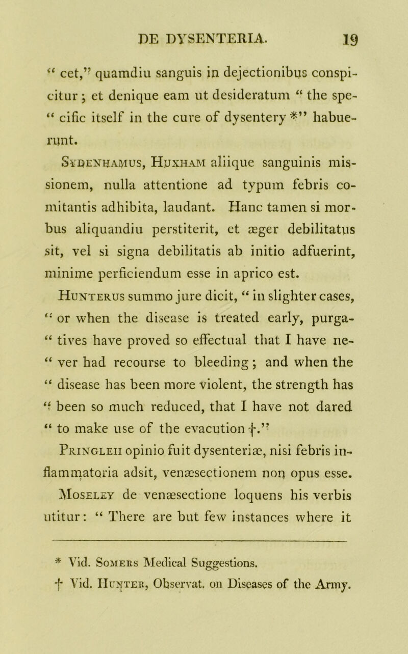 “ cet,” quamdiu sanguis in dejectionibus conspi- citur ; et denique eam ut desideratum “ the spe- “ cific itself in the cure of dysentery habue- runt. Syeenhamus, Hjjxham aliique sanguinis mis- sionem, nulla attentione ad typum febris co- mitantis adhibita, laudant. Hanc tamen si mor- bus aliquandiu perstiterit, et aeger debilitatus sit, vel si signa debilitatis ab initio adfuerint, minime perficiendum esse in aprico est. Hunterus summo jure dicit, “ in slighter cases, “ or when the disease is treated early, purga- “ tives have proved so effectual that I have ne- “ ver had recourse to bleeding; and when the “ disease has been more violent, the strength has “ been so much reduced, that I have not dared “ to make use of the evacution f.’? Pringleii opinio fuit dysenterias, nisi febris in- flammatoria adsit, venaesectionem non opus esse. Moseley de venaesectione loquens his verbis utitur: “ There are but few instances where it * Vid. Somers Medical Suggestions. *f* * A id. IIunter, Observat, on Dispases of the Army.