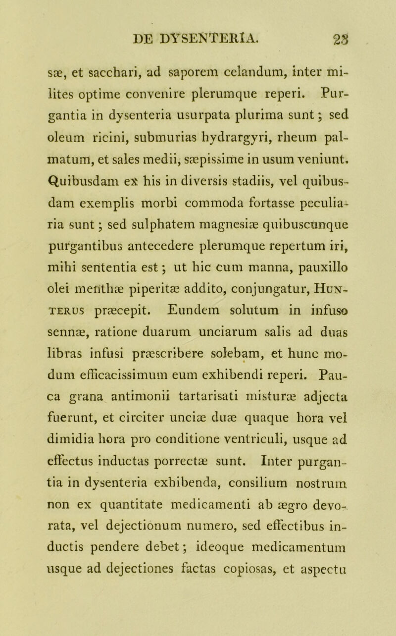 sae, et sacchari, ad saporem celandum, inter mi- lites optime convenire plerumque reperi. Pur- gantia in dysenteria usurpata plurima sunt; sed oleum ricini, submurias hydrargyri, rheum pal- matum, et sales medii, saepissime in usum veniunt. Quibusdam ex his in diversis stadiis, vel quibus- dam exemplis morbi commoda fortasse peculia- ria sunt; sed sulphatem magnesiae quibuscunque purgantibus antecedere plerumque repertum iri, mihi sententia est; ut hic cum manna, pauxillo olei menthae piperitae addito, conjungatur, Hun- terus praecepit. Eundem solutum in infuso sennae, ratione duarum unciarum salis ad duas libras infusi praescribere solebam, et hunc mo- dum efficacissimum eum exhibendi reperi. Pau- ca grana antimonii tartarisati misturae adjecta fuerunt, et circiter unciae duae quaque hora vel dimidia hora pro conditione ventriculi, usque ad effectus inductas porrectae sunt. Inter purgan- tia in dysenteria exhibenda, consilium nostrum non ex quantitate medicamenti ab aegro devo- rata, vel dejectionum numero, sed effectibus in- ductis pendere debet; ideoque medicamentum usque ad dejectiones factas copiosas, et aspectu