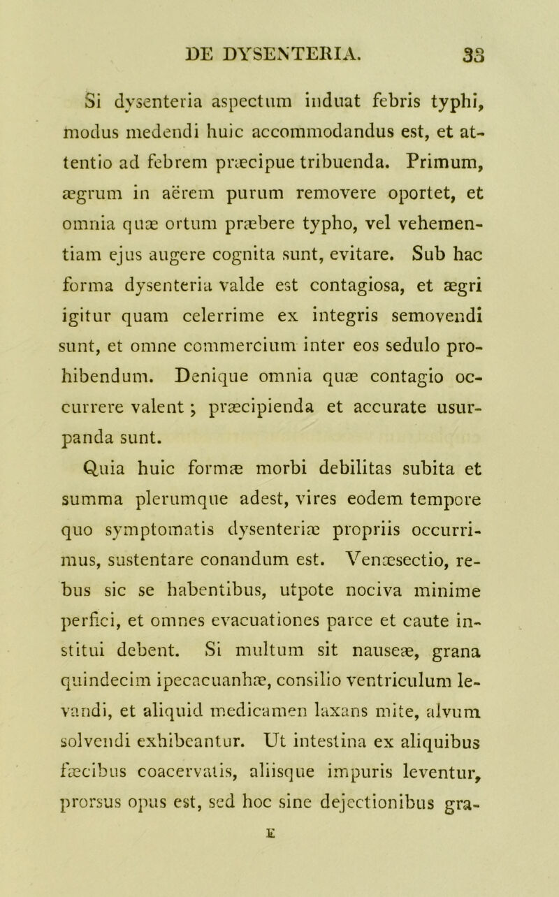 Si dysenteria aspectum induat febris typhi, modus medendi huic accommodandus est, et at- tentio ad febrem praecipue tribuenda. Primum, aegrum in aerem purum removere oportet, et omnia quae ortum praebere typho, vel vehemen- tiam ejus augere cognita sunt, evitare. Sub hac forma dysenteria valde est contagiosa, et aegri igitur quam celerrime ex integris semovendi sunt, et omne commercium inter eos sedulo pro- hibendum. Denique omnia quae contagio oc- currere valent; praecipienda et accurate usur- panda sunt. Quia huic formae morbi debilitas subita et summa plerumque adest, vires eodem tempore quo symptomatis dysenteriae propriis occurri- mus, sustentare conandum est. Venaesectio, re- bus sic se habentibus, utpote nociva minime perfici, et omnes evacuationes parce et caute in- stitui debent. Si multum sit nauseae, grana quindecim ipecacuanhae, consilio ventriculum le- vandi, et aliquid medicamen laxans mite, alvum solvendi exhibeantur. Ut intestina ex aliquibus faecibus coacervatis, aliisque impuris leventur, prorsus opus est, sed hoc sine dejectionibus gra-