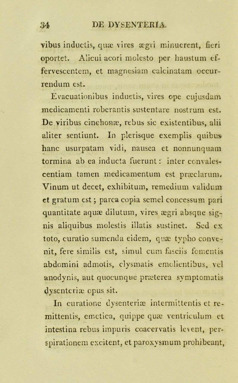 vibus inductis, quae vires aegri minuerent, fieri oportet. Alicui acori molesto per haustum ef- fervescentem, et magnesiam calcinatam occur- rendum est. Evacuationibus induetis, vires ope cujusdam medicamenti roberantis sustentare nostrum est. De viribus cinchonae, rebus sic existentibus, alii aliter sentiunt. In plerisque exemplis quibus- hanc usurpatam vidi, nausea et nonnunquam tormina ab ea inducta fuerunt: inter ccnvales* centiam tamen medicamentum est praeclarum# Vinum ut decet, exhibitum, remedium validum et gratum est \ parca copia semel concessum pari quantitate aquae dilutum, vires aegri absque sig- nis aliquibus molestis illatis sustinet. Sed ex toto, curatio sumenda eidem, quae typho conve- nit, fere similis est, simul cum fasciis fomentis abdomini admotis, clysmatis emolientibus, vel anodynis, aut quocunqtie praeterea symptomatis dysenteriae opus sit. In curatione dysenteriae intermittentis et re- mittentis, emetica, quippe quae ventriculum et intestina rebus impuris coacervatis levent, per- spirationem excitent, et paroxysmum prohibeant,