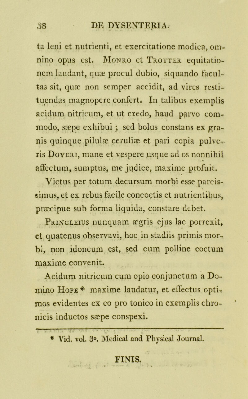 ta leni et nutrienti, et exercitatione modica, om- nino opus est. Monro et Trotter equitatio- nem laudant, quae procul dubio, siquando facul- tas sit, quae non semper accidit, ad vires resti- tuendas magnopere confert. In talibus exemplis acidum nitricum, et ut credo, haud parvo com- modo, saepe exhibui ; sed bolus constans ex gra- nis quinque pilulae ceruliae et pari copia pulve- ris Doveri, mane et vespere usque ad os nonnihil affectum, sumptus, me juejice, maxime profuit. Victus per totum decursum morbi esse parcis- simus, et ex rebus facile concoctis et nutrientibus, praecipue sub forma liquida, constare debet. Pringleius nunquam aegris ejus lac porrexit, et quatenus observavi, hoc in stadiis primis mor- bi, non idoneum est, sed cum polline coctum maxime convenit. Acidum nitricum cum opio conjunctum a Do- mino Hope * maxime laudatur, et effectus opti- mos evidentes ex eo pro tonico in exemplis chro- nicis inductos saepe conspexi. ——— ; ' 1 ■’ -■ ■■ * Vid. vol. 3°. Medical and Fhysical Journal. FINIS.