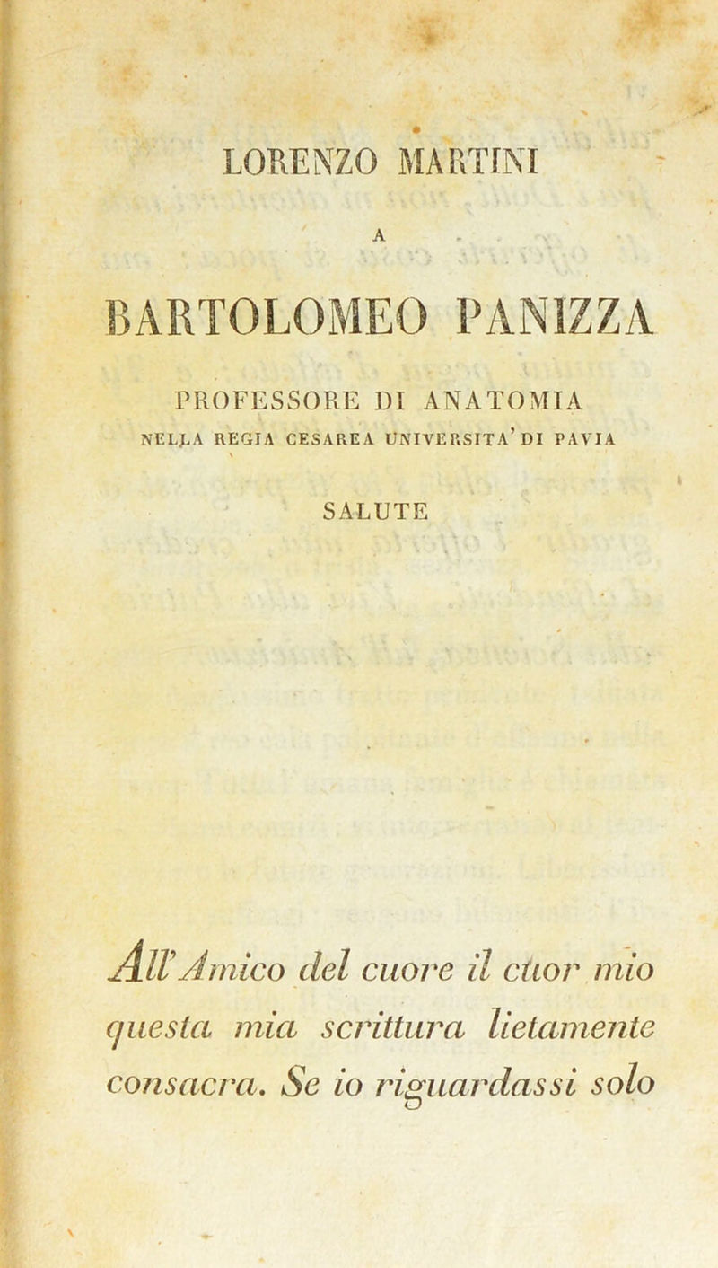 LORENZO MARTINI A BARTOLOMEO PANIZZA PROFESSORE DI ANATOMIA NELLA REGIA CESAREA UNIVERSITÀ’DI PAVIA \ SALUTE Aiva rnico del cuore il cuor mìo questa mia scrittura lietamente consacra. Se io riguardassi solo