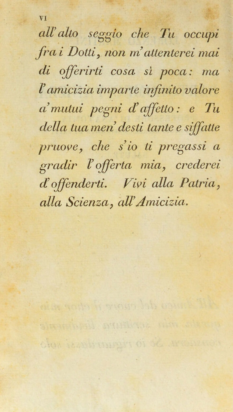all alto seggio che Tu occupi fra i Dotti, non m attenterei mai di offerirti cosa si poca : ma V amicizia imparte infinito valore a mutui pegni cV affetto : e Tu della tua men desti tante e sffatte pruove, che s9io ti pregassi a gradir V offerta mia, crederei d! offenderti. Vivi alla Patria, alla Scienza, all7 Amicizia. ;