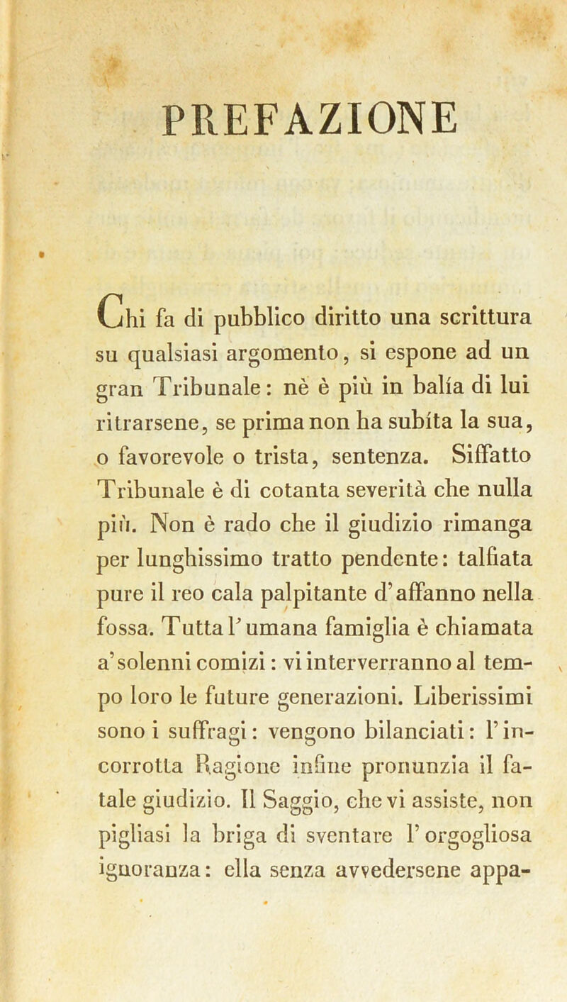 PREFAZIONE ijhi fa di pubblico diritto una scrittura su qualsiasi argomento, si espone ad un gran Tribunale: nè è più in balia di lui ritrarsene, se prima non ha subita la sua, o favorevole o trista, sentenza. Siffatto Tribunale è di cotanta severità che nulla più. Non è rado che il giudizio rimanga per lunghissimo tratto pendente: talfiata pure il reo cala palpitante d’affanno nella fossa. Tutta l'umana famiglia è chiamata a’solenni comizi : vi interverranno al tem- po loro le future generazioni. Liberissimi sono i suffragi: vengono bilanciati: l’in- corrotta Ragione infine pronunzia il fa- tale giudizio. Il Saggio, che vi assiste, non pigliasi la briga di sventare l’orgogliosa ignoranza: ella senza avvedersene appa-