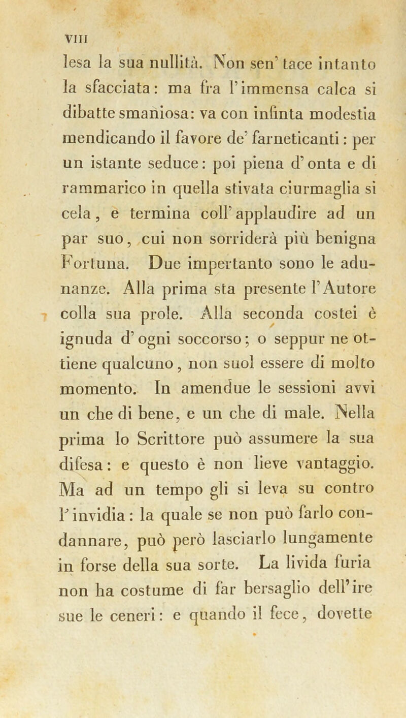 lesa la sua nullità. Non sen tace intanto la sfacciata: ma fra l’immensa calca si dibatte smaniosa: va con inlinta modestia mendicando il favore de’ farneticanti : per un istante seduce: poi piena d'onta e di rammarico in quella stivata ciurmaglia si cela, e termina colf applaudire ad un par suo, cui non sorriderà più benigna Fortuna. Due impertanto sono le adu- nanze. Alla prima sta presente l’Autore colla sua prole. Alla seconda costei è ignuda d’ogni soccorso; o seppur ne ot- tiene qualcuno, non suol essere di molto momento. In amendue le sessioni avvi un che di bene, e un che di male. Nella prima lo Scrittore può assumere la sua difesa : e questo è non lieve vantaggio. Ma ad un tempo gli si leva su contro Y invidia : la quale se non può farlo con- dannare, può però lasciarlo lungamente in forse della sua sorte. La livida iuria non ha costume di far bersaglio dell’ire sue le ceneri: e quando il fece, dovette