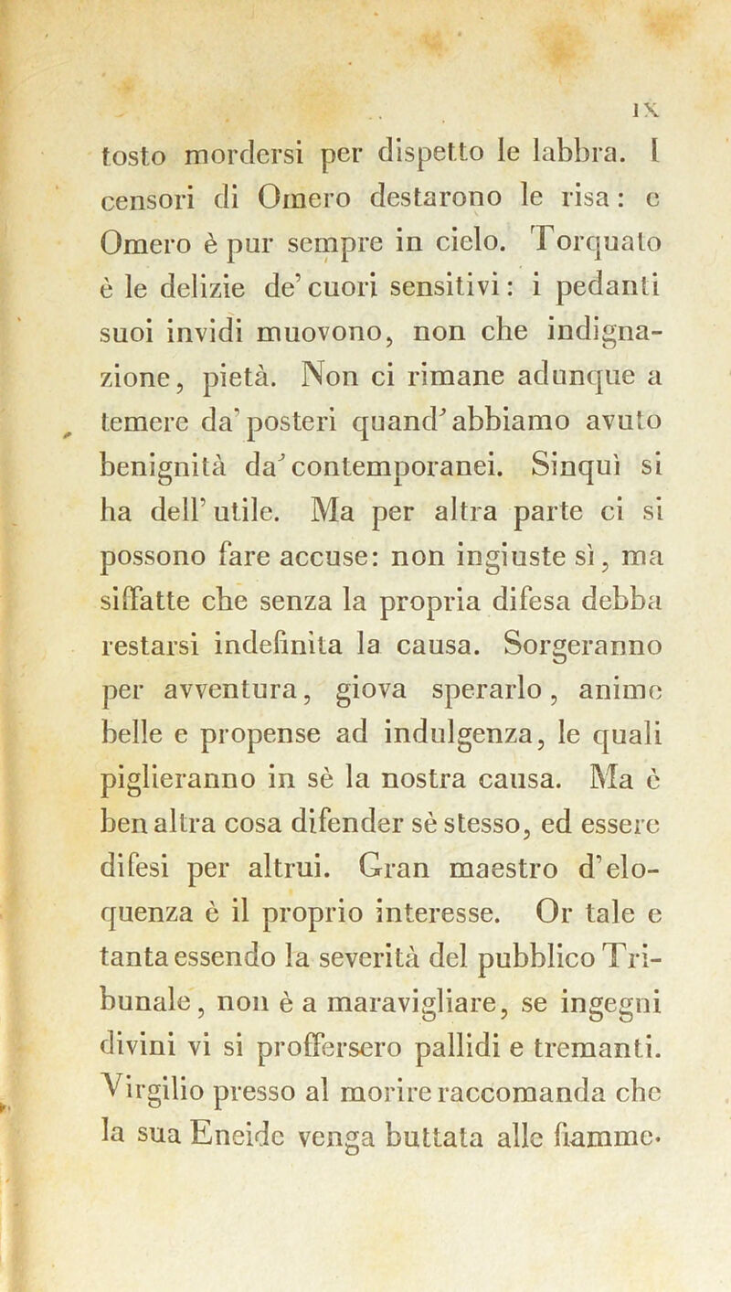 tosto mordersi per dispetto le labbra. 1 censori di Omero destarono le risa : c Omero è pur sempre in cielo. Torquato è le delizie de’cuori sensitivi: i pedanti suoi invidi muovono, non che indigna- zione, pietà. Non ci rimane adunque a temere da’posteri quand’ abbiamo avuto benignità daJ contemporanei. Sinquì si ha dell' utile. Ma per altra parte ci si possono fare accuse: non ingiuste sì, ma siffatte che senza la propria difesa debba restarsi indefinita la causa. Sorgeranno per avventura, giova sperarlo, anime belle e propense ad indulgenza, le quali piglieranno in sè la nostra causa. Ma è ben altra cosa difender sè stesso, ed essere difesi per altrui. Gran maestro d'elo- quenza è il proprio interesse. Or tale e tanta essendo la severità del pubblico Tri- bunale, non è a maravigliare, se ingegni divini vi si proffersero pallidi e tremanti. Virgilio presso al morire raccomanda che la sua Eneide venga buttata alle fiamme-