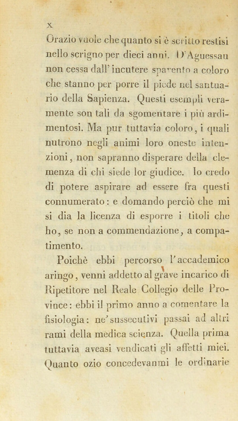 Orazio vuole che quanto si è scritto restisi nello scrigno per dieci anni. I i’Àguessau non cessa dall’ incutere spavento a coloro che stanno per porre il piede nel santua- rio della Sapienza. Questi esempli vera- mente son tali da sgomentare i più ardi- mentosi. Ma pur tuttavia coloro, i quali nutrono negli animi loro oneste inten- zioni, non sapranno disperare della cle- menza di chi siede lor giudice, lo credo di potere aspirare ad essere fra questi connumerato : e domando perciò che mi si dia la licenza di esporre i titoli che ho, se non a commendazione, a compa- timento. Poiché ebbi percorso l’accademico aringo, venni addetto al grave incarico di Ripetitore nel Reale Collegio delle Pro- vince: ebbi il primo anno a cementare la fisiologia: ne^sussecutivi passai ad altri rami della medica scienza. Quella prima tuttavia aveasi vendicati gli alletti miei. Quanto ozio concedevanmi le ordinarie \