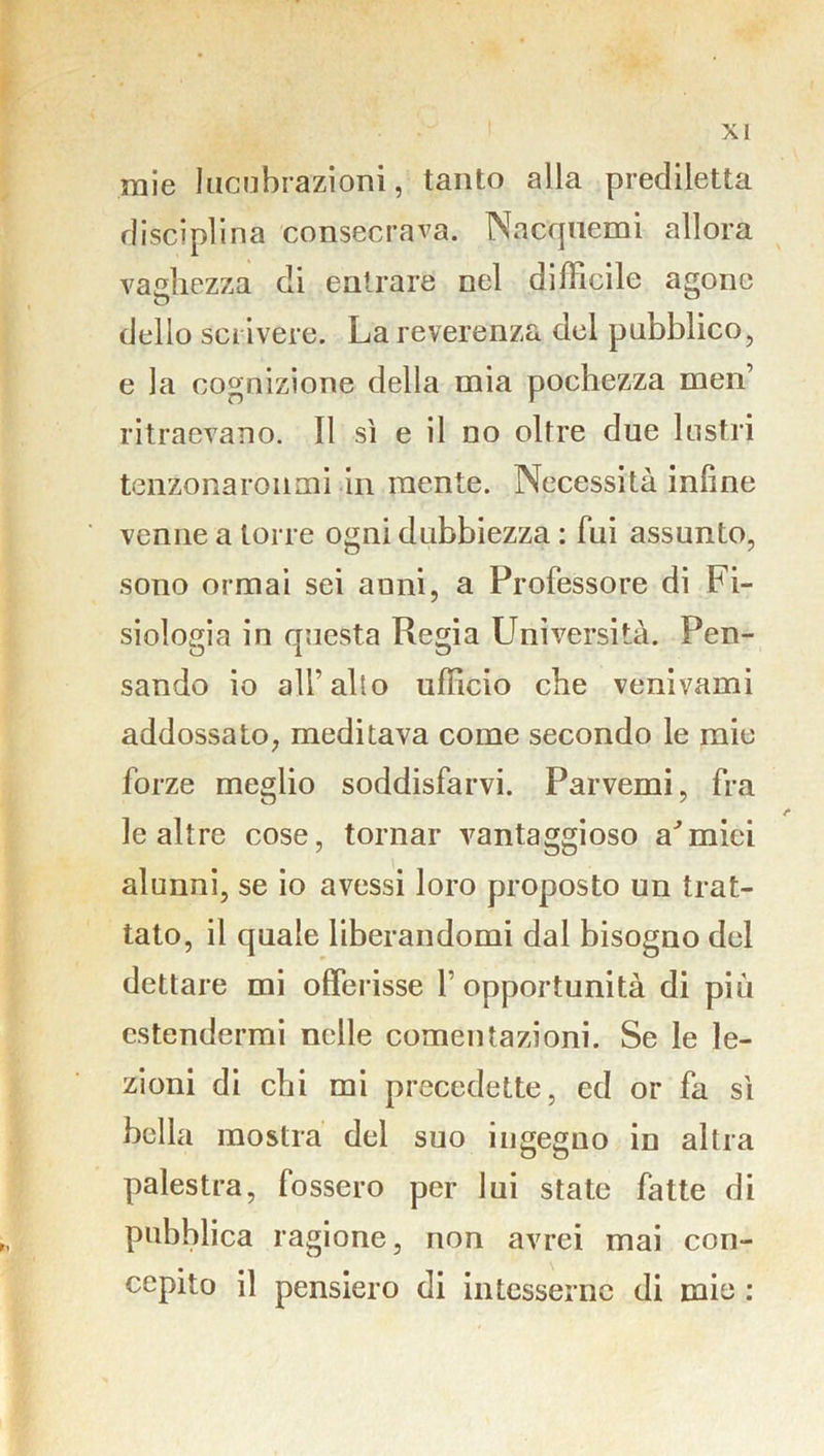 mie lucubrazioni, tanto alla prediletta disciplina consecrava. Nacquemi allora vaghezza di entrare nel difficile agone dello scrivere. La reverenza del pubblico, e la cognizione della mia pochezza men ritraevano. Il sì e il no oltre due lustri tenZonaronmi in mente. Necessità infine venne a torre ogni dubbiezza : fui assunto, sono ormai sei anni, a Professore di Fi- siologia in questa Regia Università. Pen- sando io all’alto ufficio che venivami addossato, meditava come secondo le mie forze meglio soddisfarvi. Parvemi, fra le altre cose, tornar vantaggioso armici alunni, se io avessi loro proposto un trat- tato, il quale liberandomi dal bisogno del dettare mi offerisse l’opportunità di più estendermi nelle comentazioni. Se le le- zioni di chi mi precedette, ed or fa sì bella mostra del suo ingegno in altra palestra, fossero per lui state fatte di pubblica ragione, non avrei mai con- cepito il pensiero di intesserne di mie :