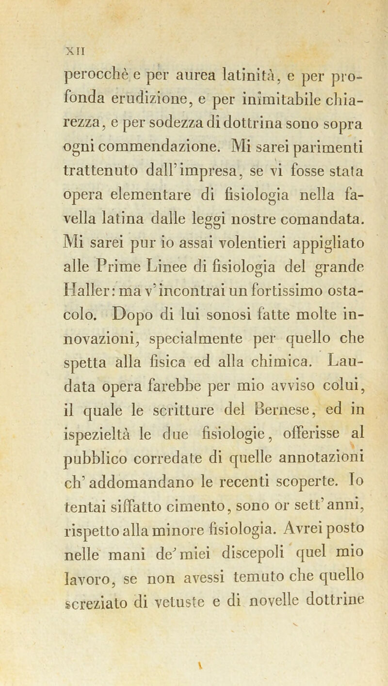 X IT perocché e per aurea latinità, e per pro- fonda erudizione, e per inimitabile chia- rezza, e per sodezza di dottrina sono sopra ogni commendazione. Mi sarei parimenti trattenuto dall’impresa, se vi fosse stata opera elementare di fisiologia nella fa- vella latina dalle leggi nostre comandata. Mi sarei pur io assai volentieri appigliato alle Prime Linee di fisiologia del grande Mailer : ma v’ incontrai un fortissimo osta- colo. Dopo di lui sonosi fatte molte in- novazioni, specialmente per quello che spetta alla fisica ed alla chimica. Lau- data opera farebbe per mio avviso colui, il quale le scritture del Bernese, ed in ispezieltà le due fisiologie, offerisse al pubblico corredate di quelle annotazioni cb’ addomandano le recenti scoperte. Io tentai siffatto cimento, sono or sett’anni, rispetto alla minore fisiologia. Avrei posto nelle mani de^miei discepoli quel mio lavoro, se non avessi temuto che quello screziato di vetuste e di novelle dottrine v