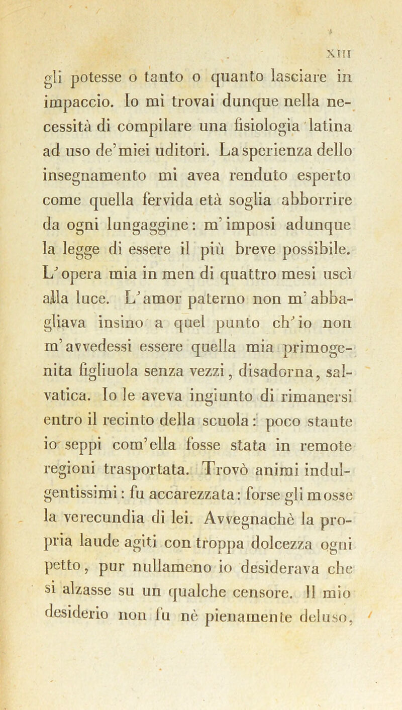 Xì ! I gli potesse o tanto o quanto lasciare in impaccio. Io mi trovai dunque nella ne- cessità di compilare una fisiologia latina ad uso de’miei uditori. Lasperienza dello insegnamento mi avea renduto esperto come quella fervida età soglia abbonire da ogni lungaggine: m imposi adunque la legge di essere il più breve possibile. L'opera mia in men di quattro mesi uscì alla luce. L’amor paterno non m'abba- gliava insino a quel punto ch'io non m’avvedessi essere quella mia primoge- nita figliuola senza vezzi, disadorna, sal- vatica. Io le aveva ingiunto di rimanersi entro il recinto della scuola : poco stante io seppi com’ella fosse stata in remote regioni trasportata. Trovò animi indul- gentissimi : fu accarezzata: forse gli mosse la verecundia di lei. Avvegnaché la pro- pria laude agiti con troppa dolcezza ogni petto, pur nullameno io desiderava che si alzasse su un qualche censore. Il mio desiderio non lu nè pienamente deluso, ‘