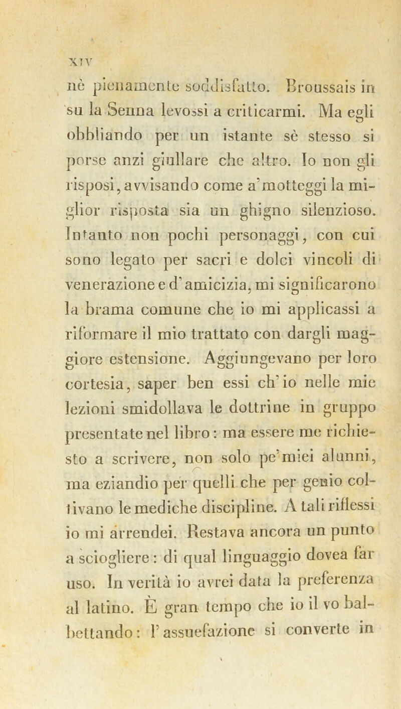 XTV nò pienamente soddisfatto. Broussais in su la Senna levo^si a criticarmi. Ma egli obbliando per un istante sè stesso si porse anzi giullare che altro. Io non gli risposi, avvisando come a’motteggi la mi- glior risposta sia un ghigno silenzioso. Intanto non pochi personaggi, con cui sono legato per sacri e dolci vincoli di venerazione e d'amicizia, mi significarono la brama comune che io mi applicassi a riformare il mio trattato con dargli mag- giore estensione. Aggiungevano per loro cortesia, saper ben essi ch'io nelle mie lezioni smidollava le dottrine in gruppo presentate nel libro: ma essere me richie- sto a scrivere, non solo pe miei alunni, ma eziandio per quelli che per genio col- tivano le mediche discipline. A tali riflessi io mi arrendei. Restava ancora un punto a sciogliere : di qual linguaggio dovea lai uso. In verilà io avrei data la preferenza al laLino. È gran tempo che io il vo bal- bettando : 1 assuefazione si converte in