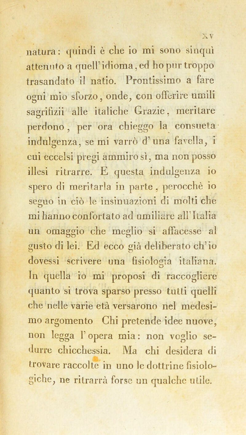 natura: quindi è che io mi sono sinquì attenuto a quell’ idioma, ed ho pur troppo trasandato il natio. Prontissimo a fare ogni mio sforzo, onde, con offerire umili sagrifizii alle italiche Grazie, meritare perdono, per ora chieggo la consueta indulgenza, se mi varrò d’una favella, i cui eccelsi pregi ammiro sì, ma non posso illesi ritrarre. E questa indulgenza io spero di meritarla in parte , perocché io seguo in ciò le insinuazioni di molti che mi hanno confortato ad umiliare all1 Italia un omaggio che meglio si affacesse al gusto di lei. Ed ecco già deliberato ch’io dovessi scrivere una fisiologia italiana. In quella io mi proposi di raccogliere quanto si trova sparso presso tutti quelli che nelle varie età versarono nel medesi- mo argomento Chi pretende idee nuove, non legga V opera mia : non veglio se- durre chicchessia. Ma chi desidera di trovare raccolte in uno le dottrine fisiolo- giche, ne ritrarrà forse un qualche utile.