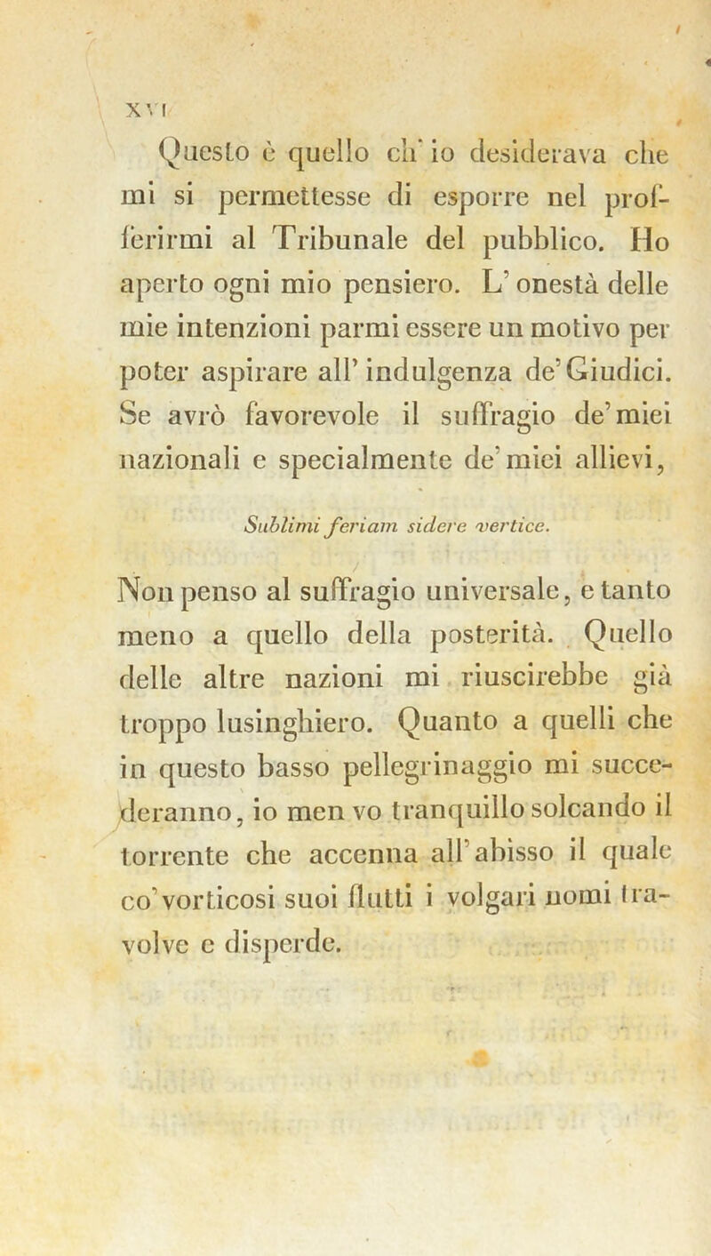/ XV! Questo ù quello eh io desiderava che mi si permettesse di esporre nel prof- ferirmi al Tribunale del pubblico. Ho aperto ogni mio pensiero. L' onestà delle mie intenzioni parrai essere un motivo per poter aspirare all’indulgenza de’Giudici. Se avrò favorevole il suffragio de’miei nazionali e specialmente de’miei allievi, Sublimi feri am sidere vertice. . . Non penso al suffragio universale, e tanto meno a quello della posterità. Quello delle altre nazioni mi riuscirebbe già troppo lusinghiero. Quanto a quelli che in questo basso pellegrinaggio mi succe- deranno, io men vo tranquillo solcando il torrente che accenna all’abisso il quale co’vorticosi suoi flutti i volgari nomi fra- volve c disperde.