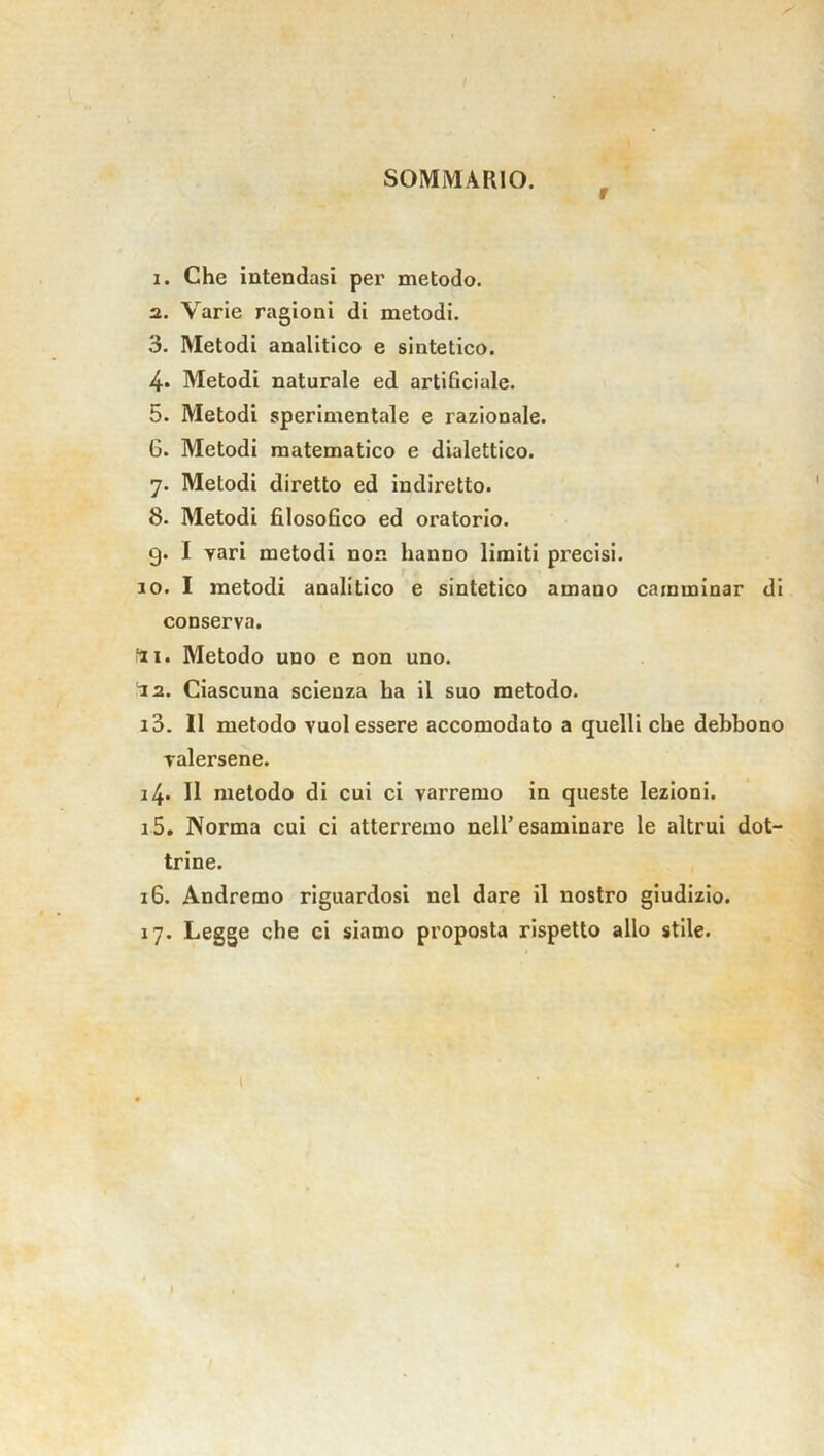 SOMMARIO. r 1. Che intendasi per metodo. 2. Varie ragioni di metodi. 3. Metodi analitico e sintetico. 4* Metodi naturale ed artificiale. 5. Metodi sperimentale e razionale. 6. Metodi matematico e dialettico. 7. Metodi diretto ed indiretto. 8. Metodi filosofico ed oratorio. g. I vari metodi non hanno limiti precisi. 10. I metodi analitico e sintetico amano camminar di conserva. tti. Metodo uno e non uno. la. Ciascuna scienza ha il suo metodo. 13. Il metodo vuol essere accomodato a quelli che debbono valersene. 14. 11 metodo di cui ci varremo in queste lezioni. 15. Norma cui ci atterremo nell’esaminare le altrui dot- trine. 16. Andremo riguardosi nel dare il nostro giudizio. 17. Legge che ci siamo proposta rispetto allo stile.