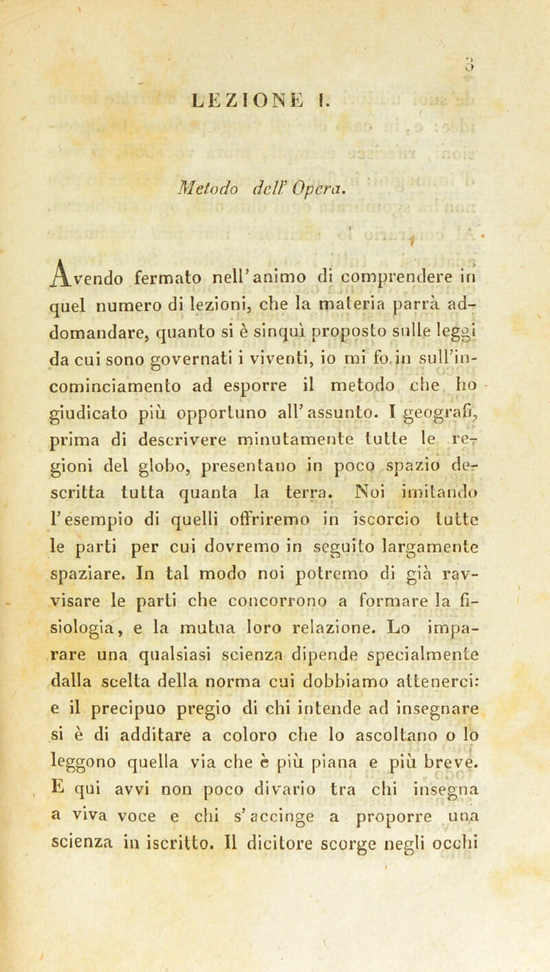 Metodo deli' Opera. t » J 4i ' f * A.vendo fermato nell’animo di comprendere in quel numero di lezioni, che la materia parrà ad- domandare, quanto si è sinqul proposto sulle leggi da cui sono governati i viventi, io mi fo in sull’in- cominciamento ad esporre il metodo che ho giudicato più opportuno all’assunto. I geografi, prima di descrivere minutamente tutte le re- gioni del globo, presentano in poco spazio de- scritta tutta quanta la terra. Noi imitando l’esempio di quelli offriremo in iscorcio tutte le parti per cui dovremo in seguito largamente spaziare. In tal modo noi potremo di già rav- visare le parti che concorrono a formare la fi- siologia, e la mutua loro relazione. Lo impa- rare una qualsiasi scienza dipende specialmente dalla scelta della norma cui dobbiamo attenerci: e il precipuo pregio di chi intende ad insegnare si è di additare a coloro che lo ascoltano o lo leggono quella via che è più piana e più breve. E qui avvi non poco divario tra chi insegna a viva voce e chi s’accinge a proporre una scienza in iscritto. Il dicitore scorge negli ocelli