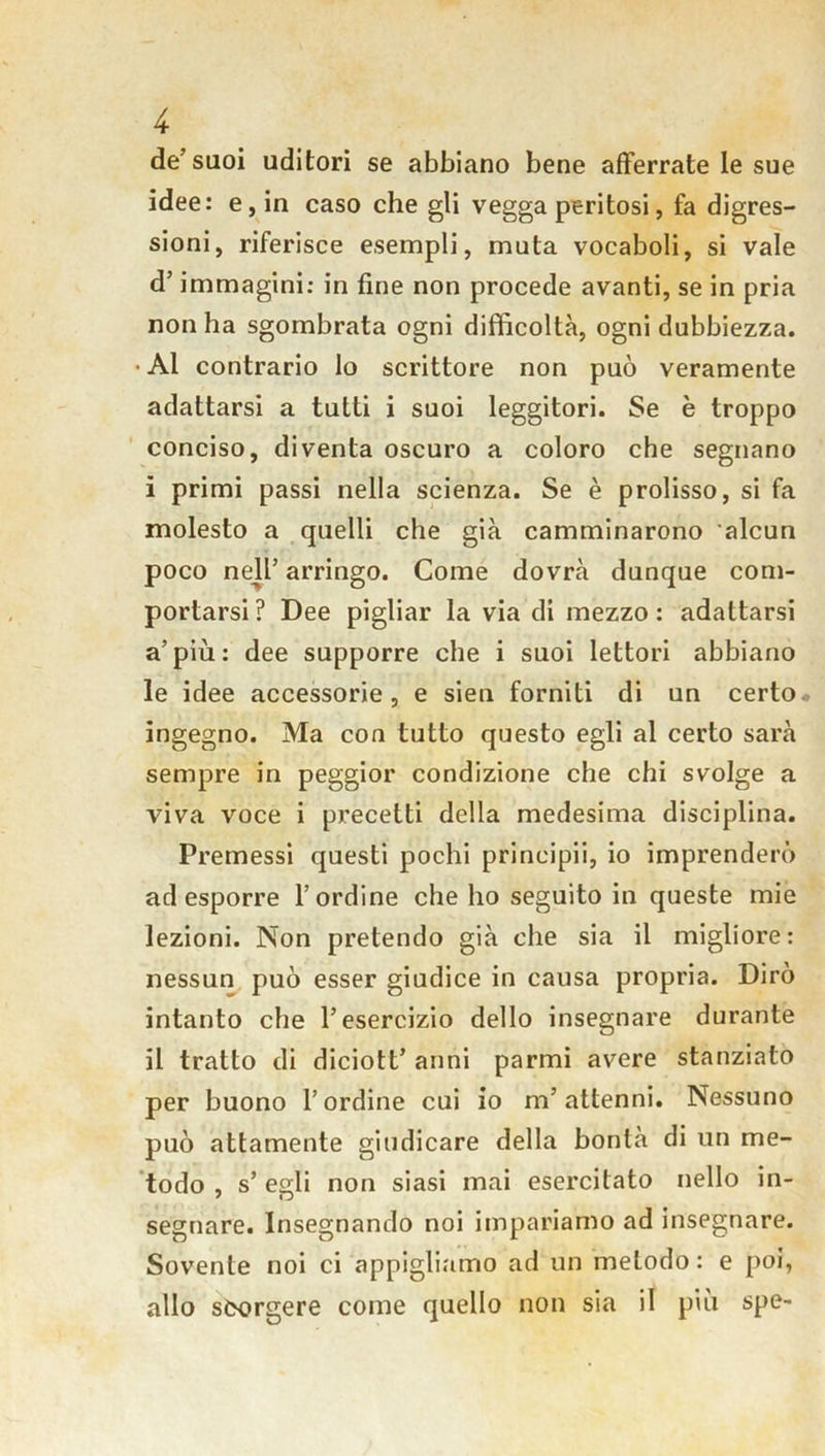 de’suoi uditori se abbiano bene afferrate le sue idee: e, in caso che gli vegga peritosi, fa digres- sioni, riferisce esempli, muta vocaboli, si vale d’immagini: in fine non procede avanti, se in pria non ha sgombrata ogni difficoltà, ogni dubbiezza. • Al contrario lo scrittore non può veramente adattarsi a tutti i suoi leggitori. Se è troppo conciso, diventa oscuro a coloro che segnano i primi passi nella scienza. Se è prolisso, si fa molesto a quelli che già camminarono alcun poco nell’ arringo. Come dovrà dunque com- portarsi ? Dee pigliar la via di mezzo : adattarsi a’più: dee supporre che i suoi lettori abbiano le idee accessorie, e sien forniti di un certo ingegno. Ma con tutto questo egli al certo sarà sempre in peggior condizione che chi svolge a viva voce i precetti della medesima disciplina. Premessi questi pochi principi*!, io imprenderò ad esporre l’ordine che ho seguito in queste mie lezioni. Non pretendo già che sia il migliore: nessun può esser giudice in causa propria. Dirò intanto che l’esercizio dello insegnare durante il tratto di diciott’ anni parmi avere stanziato per buono l’ordine cui io m’attenni. Nessuno può attamente giudicare della bontà di un me- todo , s’ egli non siasi mai esercitato nello in- segnare. Insegnando noi impariamo ad insegnare. Sovente noi ci appigliamo ad un metodo : e poi, allo scorgere come quello non sia il più spe-