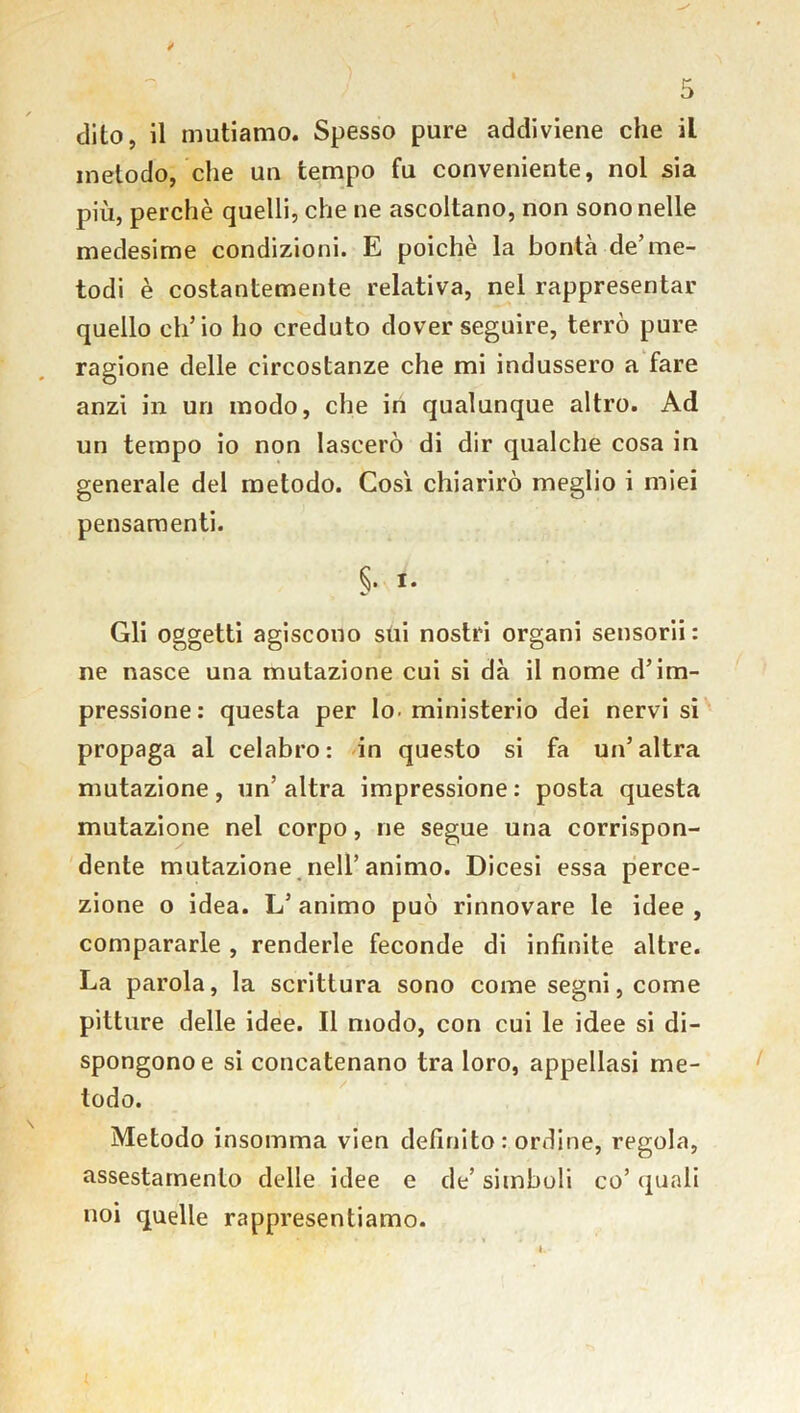 dito, il mutiamo. Spesso pure addiviene che il metodo, che un tempo fu conveniente, noi sia più, perchè quelli, che ne ascoltano, non sono nelle medesime condizioni. E poiché la bontà de’me- todi è costantemente relativa, nel rappresentar quello ch’io ho creduto dover seguire, terrò pure ragione delle circostanze che mi indussero a fare anzi in un modo, che in qualunque altro. Ad un tempo io non lascerò di dir qualche cosa in generale del metodo. Così chiarirò meglio i miei pensamenti. §. i. Gli oggetti agiscono sui nostri organi sensorii : ne nasce una mutazione cui si dà il nome d’im- pressione: questa per lo- ministerio dei nervi si propaga al celabro: in questo si fa un’altra mutazione , un’ altra impressione : posta questa mutazione nel corpo, ne segue una corrispon- dente mutazione nell’animo. Dicesi essa perce- zione o idea. L’ animo può rinnovare le idee , compararle , renderle feconde di infinite altre. La parola, la scrittura sono come segni, come pitture delle idee. Il modo, con cui le idee si di- spongono e si concatenano tra loro, appellasi me- todo. Metodo insomma vien definito : ordine, regola, assestamento delle idee e de’ simboli co’ quali noi quelle rappresentiamo.