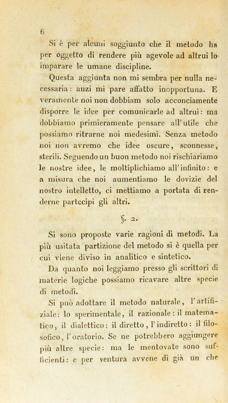 fi Si è per alcuni soggiunto che il metodo ha per oggetto di rendere più agevole ad altrui lo imparare le umane discipline. Questa aggiunta non mi sembra per nulla ne- cessaria: anzi mi pare affatto inopportuna. E veramente noi non dobbiam solo acconciamente disporre le idee per comunicarle ad altrui: ma dobbiamo primieramente pensare all’utile che possiamo ritrarne noi medesimi. Senza metodo noi non avremo che idee oscure, sconnesse, sterili. Seguendo un buon metodo noi rischiariamo le nostre idee, le moltiplichiamo all’infinito : e a misura che noi aumentiamo le dovizie del nostro intelletto, ci mettiamo a portata di ren- derne partecipi gli altri. §• 2* Si sono proposte varie ragioni di metodi. La più usitata partizione del metodo si è quella per cui viene diviso in analitico e sintetico. Da quanto noi leggiamo presso gli scrittori di materie logiche possiamo ricavare altre specie di metodi. Si può adottare il metodo naturale, l’artifi- ziate: lo sperimentale, il razionale : il matema- tico, il dialettico: il diretto, 1 indiretto: il filo- sofico, l’oratorio. Se ne potrebbero aggiungere più altre specie: ma le mentovate sono suf- ficienti: e per ventura avvene di già un che