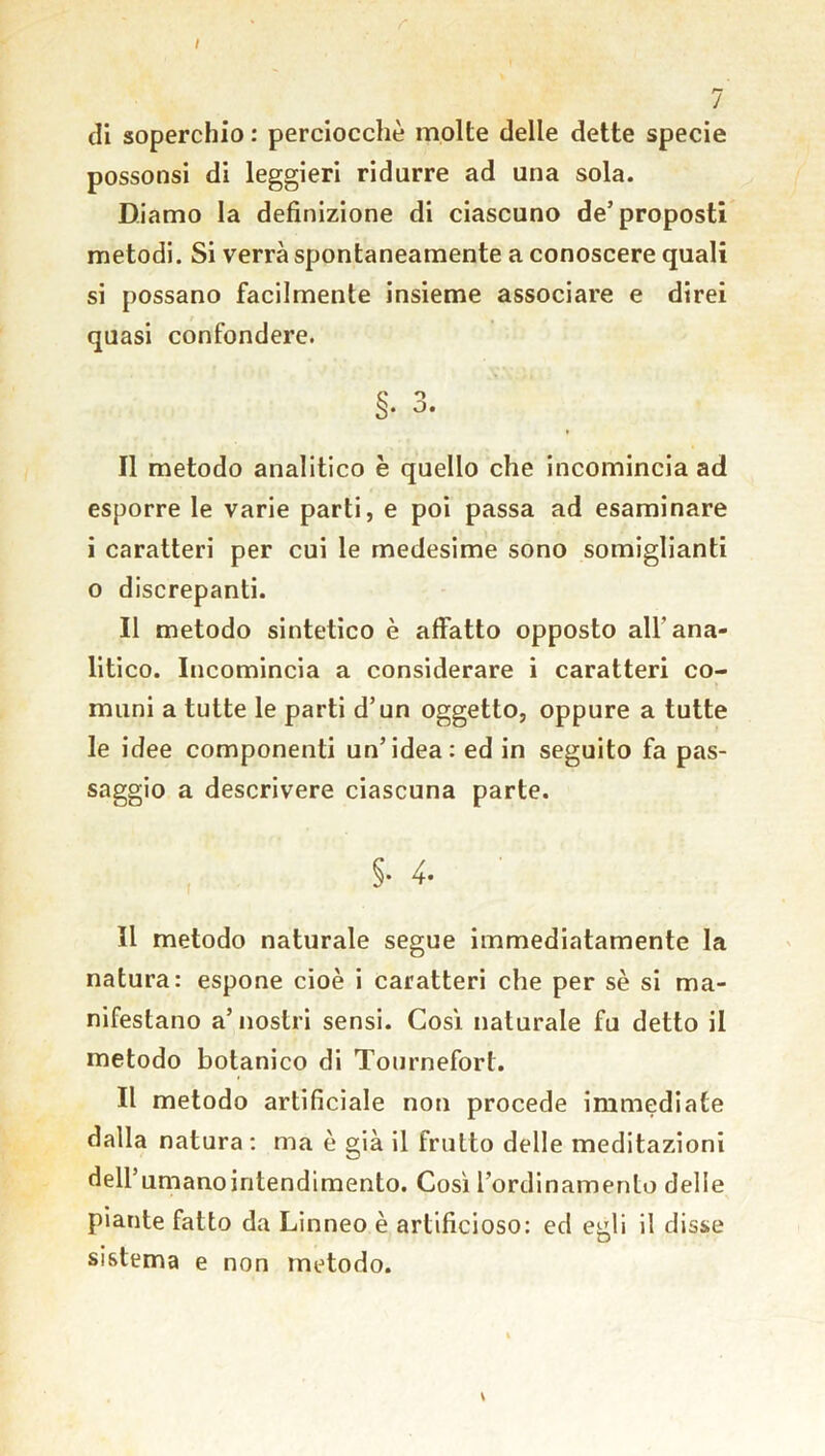 / r 7 di soperchio : perciocché molte delle dette specie possonsi di leggieri ridurre ad una sola. Diamo la definizione di ciascuno de’proposti metodi. Si verrà spontaneamente a conoscere quali si possano facilmente insieme associare e direi quasi confondere. S* °* Il metodo analitico è quello che incomincia ad esporre le varie parti, e poi passa ad esaminare i caratteri per cui le medesime sono somiglianti o discrepanti. Il metodo sintetico è affatto opposto all'ana- litico. Incomincia a considerare i caratteri co- muni a tutte le parti d’un oggetto, oppure a tutte le idee componenti un’idea: ed in seguito fa pas- saggio a descrivere ciascuna parte. §. 4- Il metodo naturale segue immediatamente la natura: espone cioè i caratteri che per sè si ma- nifestano a’nostri sensi. Cosi naturale fu detto il metodo botanico di Tournefort. Il metodo artificiale non procede immediate dalla natura : ma è già il frutto delle meditazioni deirumanointendimento. Così l’ordinamento delle piante fatto da Linneo è artificioso: ed egli il disse sistema e non metodo.