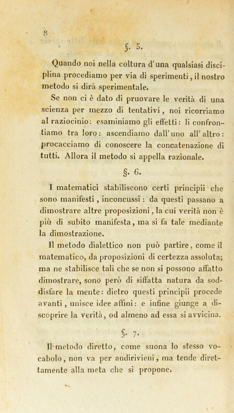 / t 8 ' > ' J. 5. Quando noi nella coltura d’una qualsiasi disci- plina procediamo per via di sperimenti, il nostro metodo si dirà sperimentale. Se non ci è dato di pruovare le verità di una scienza per mezzo di tentativi, noi ricorriamo al raziocinio: esaminiamo gli effetti: li confron- tiamo tra loro: ascendiamo dall’uno all’altro: procacciamo di conoscere la concatenazione di tutti. Allora il metodo si appella razionale. §. 6. I matematici stabiliscono certi principii che sono manifesti , inconcussi : da questi passano a dimostrare altre proposizioni, la cui verità non è più di subito manifesta, ma si fa tale mediante la dimostrazione. II metodo dialettico non può partire, come il matematico, da proposizioni di certezza assoluta; ma ne stabilisce tali che se non si possono affatto dimostrare, sono però di siffatta natura da sod- disfare la mente: dietro questi principii procede avanti , unisce idee affini: e infine giunge a di- scoprire la verità, od almeno ad essa si avvicina. §• 7- Il metodo diretto, come suona Io stesso vo- cabolo, non va per andirivieni, ma tende diret- tamente alla meta che si propone.