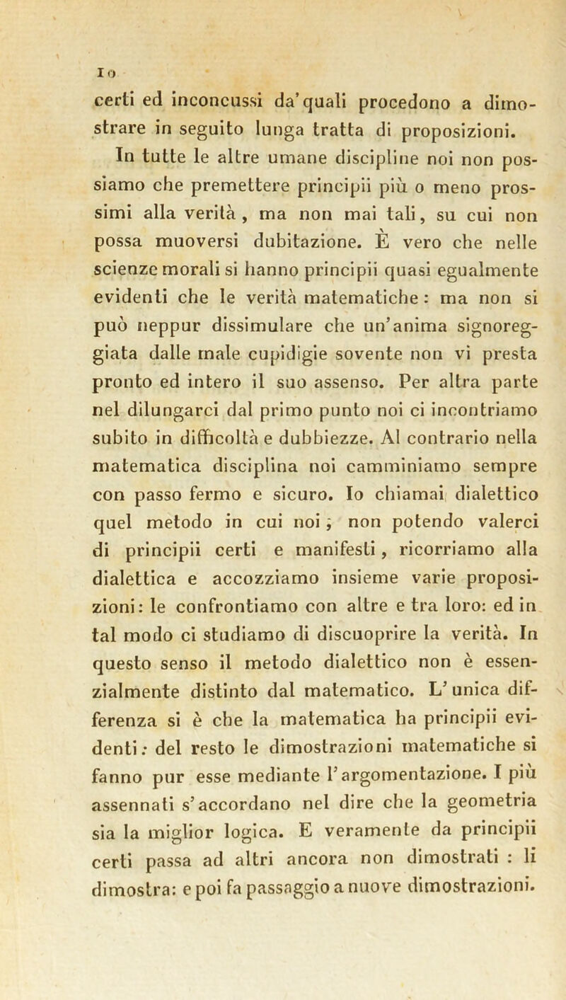 Io certi ed inconcussi da’quali procedono a dimo- strare in seguito lunga tratta di proposizioni. In tutte le altre umane discipline noi non pos- siamo che premettere prineipii più o meno pros- simi alla verità , ma non mai tali, su cui non possa muoversi dubitazione. È vero che nelle scienze morali si hanno prineipii quasi egualmente evidenti che le verità matematiche : ma non si può neppur dissimulare che un’anima signoreg- giata dalle male cupidigie sovente non vi presta pronto ed intero il suo assenso. Per altra parte nel dilungarci dal primo punto noi ci incontriamo subito in difficoltà e dubbiezze. Al contrario nella matematica disciplina noi camminiamo sempre con passo fermo e sicuro. Io chiamai dialettico quel metodo in cui noi non potendo valerci di prineipii certi e manifesti , ricorriamo alla dialettica e accozziamo insieme varie proposi- zioni: le confrontiamo con altre e tra loro: ed in tal modo ci studiamo di discuoprire la verità. In questo senso il metodo dialettico non è essen- zialmente distinto dal matematico. L’unica dif- ferenza si è che la matematica ha prineipii evi- denti: del resto le dimostrazioni matematiche si fanno pur esse mediante l’argomentazione. I piu assennati s’accordano nel dire che la geometria sia la miglior logica. E veramente da prineipii certi passa ad altri ancora non dimostrati : li dimostra: e poi fa passaggio a nuove dimostrazioni.