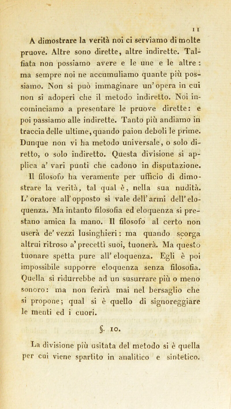 A dimostrare la verità noi ci serviamo di molte pruove. Altre sono dirette, altre indirette. Tal- fiata non possiamo avere e le urie e le altre : ma sempre noi ne accumuliamo quante più pos- siamo. Non si può immaginare un’opera in cui non si adoperi che il metodo indiretto. Noi in- cominciamo a presentare le pruove dirette: e poi passiamo alle indirette. Tanto più andiamo in traccia delle ultime, quando paion deboli le prime. Dunque non vi ha metodo universale, o solo di- retto, o solo indiretto. Questa divisione si ap- plica a’ vari punti che cadono in deputazione. Il filosofo ha veramente per ufficio di dimo- strare la verità, tal qual è, nella sua nudità. L’oratore all’opposto si vale dell’armi dell’elo- quenza. Ma intanto filosofia ed eloquenza si pre- stano amica la mano. Il filosofo al certo non userà de’ vezzi lusinghieri : ma quando scorga altrui ritroso a’precetti suoi, tuonerà. Ma questo tuonare spetta pure all’ eloquenza. Egli è poi impossibile supporre eloquenza senza filosofia. Quella si ridurrebbe ad un susurrare più o meno sonoro: ma non ferirà mai nel bersaglio che si propone; qual si è quello di signoreggiare le menti ed i cuori. §• io. La divisione più usitata del metodo si è quella per cui viene spartito in analitico e sintetico.