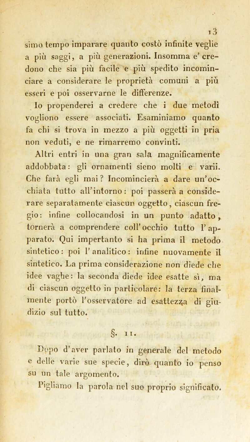 sima tempo imparare quanto costò infinite veglie a più saggi, a più generazioni. Insomma e’ cre- dono che sia più facile e più spedito incomin- ciare a considerare le proprietà comuni a più esseri e poi osservarne le differenze. Io propenderei a credere che i due metodi vogliono essere associati. Esaminiamo quanto fa chi si trova in mezzo a più oggetti in pria non veduti, e ne rimarremo convinti. Altri entri in una gran sala magnificamente addobbata : gli ornamenti sieno molti e varii. Che farà egli mai? Incomincierà a dare un’oc- chiata tutto all’intorno: poi passerà a conside- rare separatamente ciascun oggetto, ciascun fre- gio: infine collocandosi in un punto adatto, tornerà a comprendere coll’occhio tutto l’ap- parato. Qui impertanto si ha prima il metodo sintetico: poi 1’analitico: infine nuovamente il sintetico. La prima considerazione non diede che idee vaghe: la seconda diede idee esatte sì, ma di ciascun oggetto in particolare: la terza final- mente portò l’osservatore ad esattezza di giu- dizio sul tutto. §. n. Dòpo d’aver parlalo in generale del metodo e delle varie sue specie, dirò quanto io penso su un tale argomento. Pigliamo la parola nel suo proprio significalo.