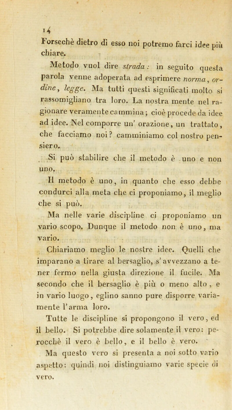 *4 Forsechè dietro di esso noi potremo farci idee più chiare. Metodo vuol dire strada : in seguito questa parola venne adoperata ad esprimere norma, or- dine, legge. Ma tutti questi significati molto si rassomigliano tra loro. La nostra mente nel ra- gionare veramente cammina ; cioè procede da idee ad idee. Nel comporre un’ orazione, un trattato, che facciamo noi ? camminiamo col nostro pen- siero. Si può stabilire che il metodo è uno e non uno. Il metodo è uno, in quanto che esso debbe condurci alla meta che ci proponiamo, il meglio che si può. Ma nelle varie discipline ci proponiamo un vario scopo. Dunque il metodo non è uno, ma vario. Chiariamo meglio le nostre idee. Quelli che imparano a tirare al bersaglio, s’avvezzano a te- ner fermo nella giusta direzione il fucile. Ma secondo che il bersaglio è più o meno alto , e in vario luogo, eglino sanno pure disporre varia- mente Tarma loro. Tutte le discipline si propongono il vero, ed il bello. Si potrebbe dire solamente il vero: pe- rocché il vero è bello, e il bello è vero. Ma questo vero si presenta a noi sotto vario aspetto: quindi noi distinguiamo varie specie di vero.
