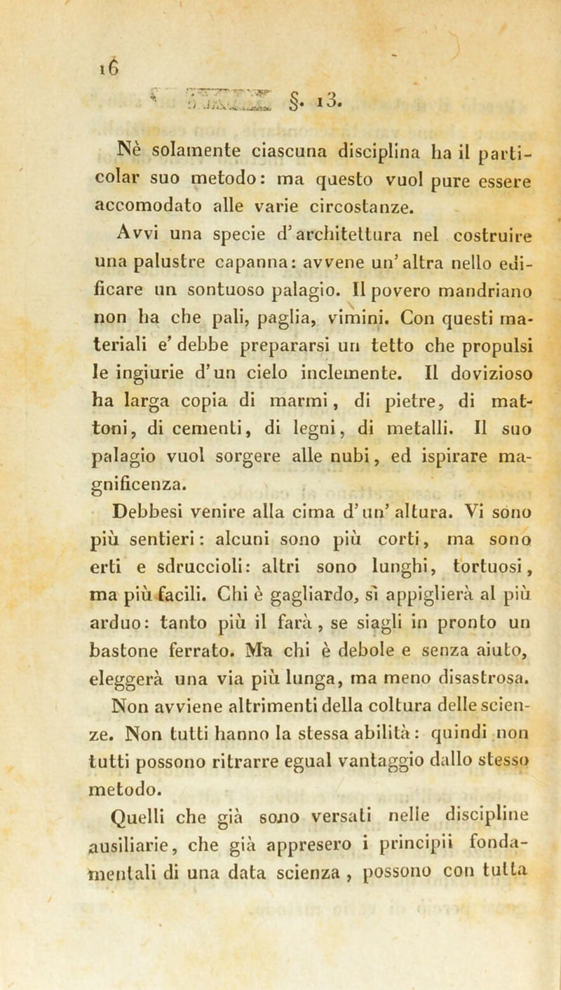 i3. Nè solamente ciascuna disciplina ha il parti- colar suo metodo : ma questo vuol pure essere accomodato alle varie circostanze. Avvi una specie d’architettura nel costruire una palustre capanna: avvene un’altra nello edi- ficare un sontuoso palagio. Il povero mandriano non ha che pali, paglia, vimini. Con questi ma- teriali e’ debbe prepararsi un tetto che propulsi le ingiurie d’un cielo inclemente. Il dovizioso ha larga copia di marmi, di pietre, di mat- toni, di cementi, di legni, di metalli. Il suo palagio vuol sorgere alle nubi, ed ispirare ma- gnificenza. Debbesi venire alla cima d’un’ altura. Vi sono più sentieri: alcuni sono più corti, ma sono erti e sdruccioli: altri sono lunghi, tortuosi, ma più facili. Chi è gagliardo, sì appiglierà al più arduo: tanto più il farà, se siagli in pronto un bastone ferrato. Ma chi è debole e senza aiuto, eleggerà una via più lunga, ma meno disastrosa. Non avviene altrimenti della coltura delle scien- ze. Non tutti hanno la stessa abilità: quindi non tutti possono ritrarre egual vantaggio dallo stesso metodo. Quelli che già so.no versati nelie discipline ausiliarie, che già appresero i principii fonda- mentali di una data scienza , possono con tutta té JjÀw » • VSf