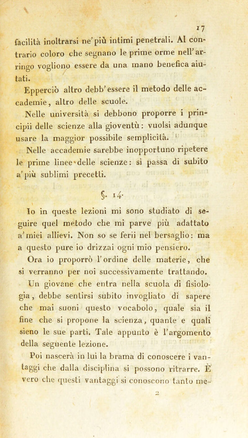 *7 facilità inoltrarsi ne’più intimi penetrali. Al con- trario coloro che segnano le prime orme nell’ar- ringo vogliono essere da una mano benefica aiu- tati. Epperciò altro debb’essere il metodo delle ac- cademie, altro delle scuole. Nelle università si debbono proporre i prin- cipii delle scienze alla gioventù: vuoisi adunque usare la maggior possibile semplicità. Nelle accademie sarebbe inopportuno ripetere le prime linee'delle scienze: si passa di subito a’più sublimi precetti. §• *4* \ Io in queste lezioni mi sono studiato di se- guire quel metodo che mi parve più adattato a’miei allievi. Non so se ferii nei bersaglio: ma a questo pure io drizzai ogni mio pensiero. Ora io proporrò l’ordine delle materie, che si verranno per noi successivamente trattando. Un giovane che entra nella scuola di fisiolo- gia , debbe sentirsi subito invogliato di sapere che mai suoni questo vocabolo, quale sia il fine che si propone la scienza, quante e quali sieno le sue parti. Tale appunto è l’argomento della seguente lezione. Poi nascerà in lui la brama di conoscere i van- taggi che dalla disciplina si possono ritrarre. È vero che questi vantaggi si conoscono tanto me-
