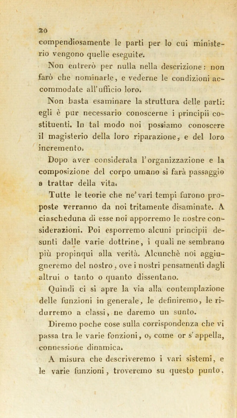 t 20 compendiosamente le parti per lo cui ministe- rio vengono quelle eseguite. Non entrerò per nulla nella descrizione: non farò che nominarle, e vederne le condizioni ac- commodate all’ufficio loro. Non basta esaminare la struttura delle parti: egli è pur necessario conoscerne i principii co- stituenti. In tal modo noi possiamo conoscere il magislerio della loro riparazione, e del loro incremento* Dopo aver considerata l’organizzazione e la composizione del corpo umano si farà passaggio a trattar della vita* Tutte le teorie che ne’vari tempi furono pro- poste verranno da noi tritamente disaminate. A ciascheduna di esse noi apporremo le nostre con- siderazioni. Poi esporremo alcuni principii de- sunti dalle varie dottrine, i quali ne sembrano più propinqui alla verità. Alcunché noi aggiu- gneremo del nostro, ove i nostri pensamenti dagli altrui o tanto o quanto dissentano. Quindi ci si apre la via alla contemplazione delle funzioni in generale, le definiremo, le ri- durremo a classi, ne daremo un sunto. Diremo poche cose sulla corrispondenza che vi passa tra le varie fonzioni, o, come or s’appella, connessione dinamica* A misura che descriveremo i vari sistemi, e le varie funzioni, troveremo su questo punto.
