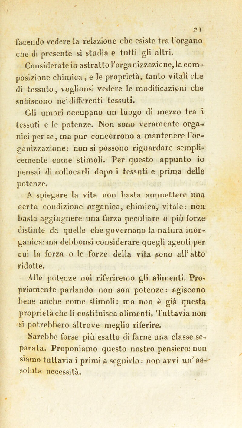 facendo vedere la relazione che esiste tra l’organo che di presente si studia e tutti gli altri. Considerate in astratto l’organizzazione,la com^ posizione chimica , e le proprietà, tanto vitali che di tessuto, voglionsi vedere le modificazioni che subiscono ne’differenti tessuti. Gli umori occupano un luogo di mezzo tra i tessuti e le potenze. Non sono veramente orga-» nici per se, ma pur concorrono a mantenere l’or- ganizzazione: non si possono riguardare sempli- cernente come stimoli. Per questo appunto io pensai di collocarli dopo i tessuti e prima delle potenze. A spiegare la vita non basta ammettere una certa condizione organica, chimica, vitale: non basta aggiugnere una forza peculiare o più forze distinte da quelle che governano la natura inor- ganica: ma debbonsi considerare quegli agenti per cui la forza o le forze della vita sono all’atto ridotte. Alle potenze noi riferiremo gli alimenti. Pro- priamente parlando non son potenze: agiscono bene anche come stimoli: ma non è già questa proprietà che li costituisca alimenti. Tuttavia non si potrebbero altrove meglio riferire. Sarebbe forse più esalto di farne una classe se-r parata. Proponiamo questo nostro pensiero: non siamo tuttavia i primi a seguirlo: non avvi un’ as- soluta necessità.