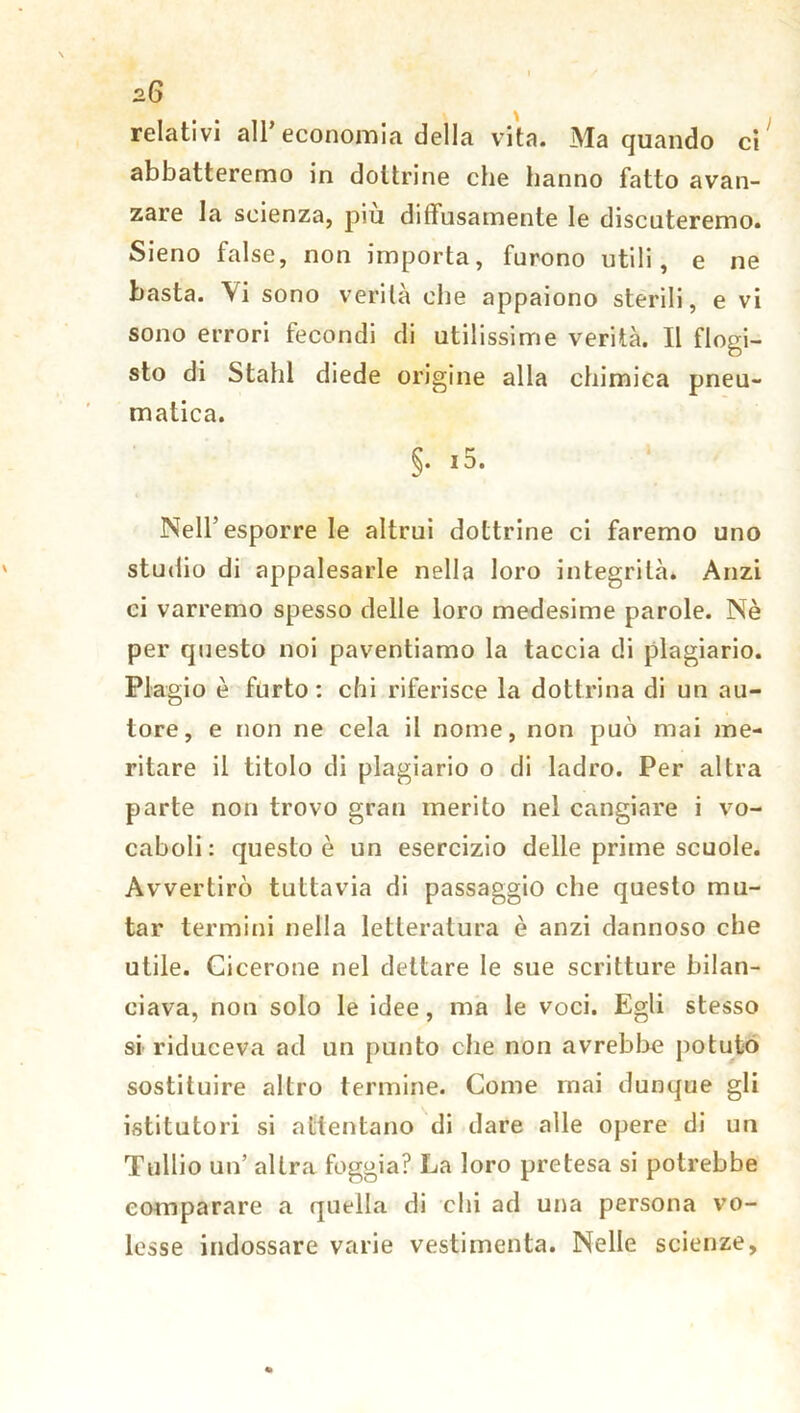 relativi all’economia della vita. Ma quando ci abbatteremo in dottrine che hanno fatto avan- zare la scienza, piu diffusamente le discuteremo. Sieno false, non importa, furono utili, e ne basta. \i sono verità che appaiono sterili, e vi sono errori fecondi di utilissime verità. Il flogi- sto di Stali! diede origine alla chimica pneu- matica. §. i5. Nell’esporre le altrui dottrine ci faremo uno studio di appalesarle nella loro integrità. Anzi ci varremo spesso delle loro medesime parole. Nè per questo noi paventiamo la taccia di plagiario. Plagio è furto: chi riferisce la dottrina di un au- tore, e non ne cela il nome, non può mai me- ritare il titolo di plagiario o di ladro. Per altra parte non trovo gran merito nel cangiare i vo- caboli: questo è un esercizio delle prime scuole. Avvertirò tuttavia di passaggio che questo mu- tar termini nella letteratura è anzi dannoso che utile. Cicerone nel dettare le sue scritture bilan- ciava, non solo le idee, ma le voci. Egli stesso si riduceva ad un punto che non avrebbe potuto sostituire altro termine. Come inai dunque gli istitutori si attentano di dare alle opere di un Tullio un’ altra foggia? La loro pretesa si potrebbe comparare a quella di chi ad una persona vo- lesse indossare varie vestimenta. Nelle scienze,