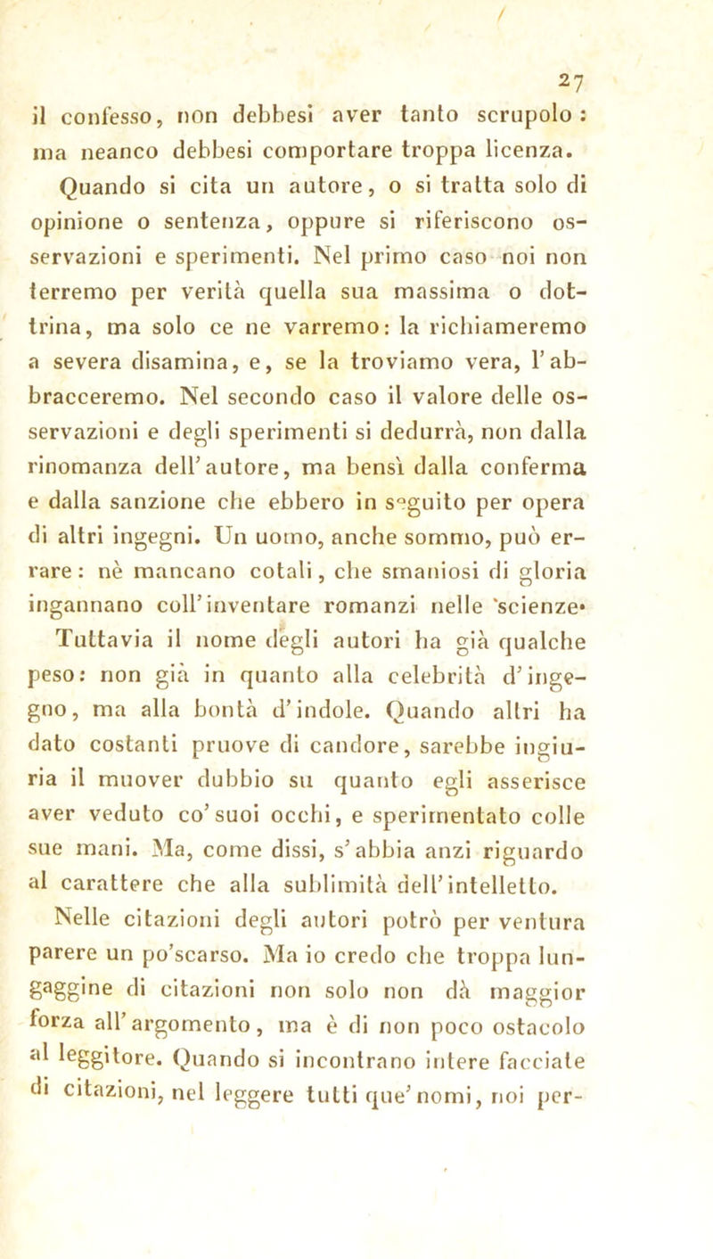 il confesso, non debbesi aver tanto scrupolo: ma neanco debbesi comportare troppa licenza. Quando si cita un autore, o si tratta solo di opinione o sentenza, oppure si riferiscono os- servazioni e sperimenti. Nel primo caso noi non terremo per verità quella sua massima o dot- trina, ma solo ce ne varremo: la richiameremo a severa disamina, e, se la troviamo vera, 1’ ab- bracceremo. Nel secondo caso il valore delle os- servazioni e degli sperimenti si dedurrà, non dalla rinomanza dell’autore, ma bensì dalla conferma e dalla sanzione che ebbero in sQguito per opera di altri ingegni. Un uomo, anche sommo, può er- rare : nè mancano cotali, che smaniosi di gloria ingannano coll’inventare romanzi nelle 'scienze* Tuttavia il nome degli autori ha già qualche peso: non già in quanto alla celebrità d’inge- gno, ma alla bontà d’indole. Quando altri ha dato costanti pruove di candore, sarebbe ingiu- ria il muover dubbio su quanto egli asserisce aver veduto co’suoi occhi, e sperimentato colle sue mani. Ma, come dissi, s’abbia anzi riguardo al carattere che alla sublimità dell’intelletto. Nelle citazioni degli autori potrò per ventura parere un po’scarso. Ma io credo che troppa lun- gaggine di citazioni non solo non dà maggior forza all’argomento, ma è di non poco ostacolo al leggitore. Quando si incontrano intere facciate di citazioni, nel leggere tutti que’nomi, noi per-