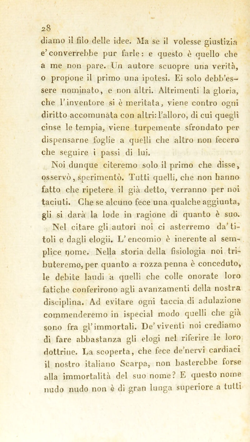 diamo il filo delle idee. Ma se il volesse giustizia e’converrebbe pur farle: e questo è quello che a me non pare. Un autore scuopre una verità, o propone il primo una ipotesi. Ei solo debb’es- sere nominato, e non altri. Altrimenti la gloria, che l’inventore si è meritata, viene contro ogni diritto accomunata con altri: l’alloro, di cui quegli cinse le tempia, viene turpemente sfrondato per dispensarne foglie a quelli che altro non fecero che seguire i passi di lui. Noi dunque citeremo solo il primo che disse, osservò, sperimentò. Tutti quelli, che non hanno fatto che ripetere il già detto, verranno per noi taciuti. Che se alcuno fece una qualche aggiunta, gli si darà la lode in ragione di quanto è suo. Nel citare gli autori noi ci asterremo da’ti- toli e dagli elogii. L’ encomio è inerente al sem- plice pome. Nella storia della fisiologia noi tri- buteremo, per quanto a rozza penna è conceduto, le debite laudi a quelli che colle onorate loro fatiche conferirono agli avanzamenti della nostra disciplina. Ad evitare ogni taccia di adulazione commenderemo in ispecial modo quelli che già sono fra gl’immortali. De’viventi noi crediamo di fare abbastanza gli elogi nel riferire le loro dottrine. La scoperta, che lece de’nervi cardiaci il nostro italiano Scarpa, non basterebbe forse alla immortalità del suo nome? E questo nome nudo nudo non è di gran lunga superiore a tutti