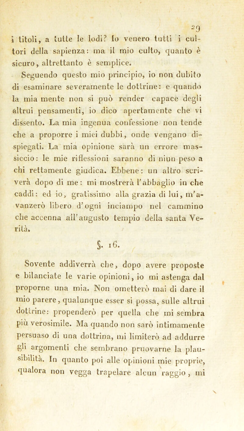 i titoli, a tutte le Iodi? Io venero tutti i cul- tori della sapienza: ma il mio culto, quanto è sicuro, altrettanto è semplice. Seguendo questo mio principio, io non dubito di esaminare severamente le dottrine: e quando la mia mente non si può render capace degli altrui pensamenti, io dico apertamente che vi dissento. La mia ingenua confessione non tende che a proporre i miei dubbi, onde vengano di- spiegati. La mia opinione sarà un errore mas- siccio: le mie riflessioni saranno di niun peso a chi rettamente giudica. Ebbene: un altro scri- verà dopo di me: mi mostrerà l’abbaglio in che caddi: ed io, gratissimo alla grazia di lui, ni’ a- vanzerò libero d’ogni inciampo nel cammino che accenna all’augusto tempio della santa Ve- rità. §• 16. Sovente addiverrà che, dopo avere proposte e bilanciate le varie opinioni, io mi astenga dal proporne una mia. Non ometterò mai di dare il mio parere, qualunque esser si possa, sulle altrui dottrine: propenderò per quella che mi sembra più verosimile. Ma quando non sarò intimamente persuaso di una dottrina, mi limiterò ad addurre gli argomenti che sembrano pruovarne la plau- sibilità. In quanto poi alle opinioni mie proprie, qualora non vegga trapelare alcun raggio , mi