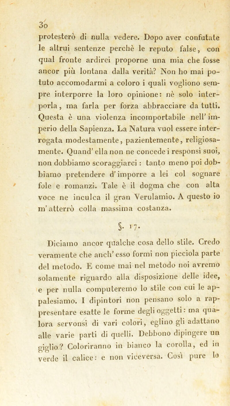 protesterò di nulla vedere. Dopo aver confutate le altrui sentenze perchè le reputo false, con qual fronte ardirei proporne una mia che fosse ancor più lontana dalla verità? Non ho mai po- tuto accomodarmi a coloro i quali vogliono sem- pre interporre la loro opinione: nè solo inter- porla, ma farla per forza abbracciare da tutti. Questa è una violenza incomportabile nell’ im- perio della Sapienza. La Natura vuol essere inter- rogata modestamente, pazientemente, religiosa- mente. Quand’ ella non ne concede i responsi suoi, non dobbiamo scoraggiarci : tanto meno poi dob- biamo pretendere d’imporre a lei col sognare fole e romanzi. Tale è il dogma che con alta voce ne inculca il gran Yerulamio. A questo io m’atterrò colla massima costanza. §• 1 7* Diciamo ancor qualche cosa dello stile. Credo veramente che aneli’esso formi non picciola parte del metodo. E come mai nel metodo noi avremo solamente riguardo alla disposizione delle idee, e per nulla computeremo lo stile con cui le ap- palesiamo. I dipintori non pensano solo a rap- presentare esatte le forme degli oggetti : ma qua- lora servonsi di vari colori, eglino gli adattano alle varie parti di quelli. Debbono dipingere un giglio? Coloriranno in bianco la corolla, ed in verde il calice: e non viceversa. Così pure lo