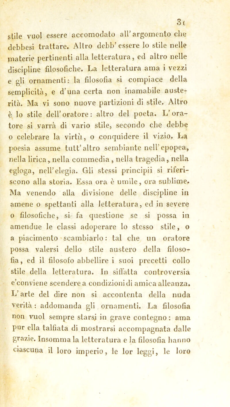 siile vuol essere accomodato all’argomento che debbesi trattare. Altro debb’ essere lo stile nelle materie pertinenti alla letteratura, ed altro nelle discipline filosofiche. La letteratura ama i vezzi e gli ornamenti: la filosofia si compiace della semplicità, e d’una certa non inamabile auste- rità. Ma vi sono nuove partizioni di stile. Altro è lo stile dell’oratore: altro del poeta. L’ora- tore si varrà di vario stile, secondo che debbe o celebrare la virtù, o conquidere il vizio. La poesia assume tutt’altro sembiante nell’epopea, nella lirica > nella commedia , nella tragedia, nella egloga, nell’elegia. Gli stessi principii si riferi- scono alla storia. Essa ora è umile, ora sublime. Ma venendo alla divisione delle discipline in amene o spettanti alla letteratura, ed in severe o filosofiche, si fa questione se si possa in amendue le classi adoperare lo stesso stile, o a piacimento scambiarlo: tal che un oratore possa valersi dello stile austero della filoso- fia, ed il filosofo abbellire i suoi precetti collo stile della letteratura. In siffatta controversia e’conviene scendere a condizioni di amica alleanza. L’arte del dire non si accontenta della nuda verità : addomanda gli ornamenti. La filosofia non vuol sempre starsi in grave contegno: ama pur ella talfiata di mostrarsi accompagnata dalle grazie. Insomma la letteratura e la filosofia hanno ciascuna il loro imperio, le lor leggi, le loro