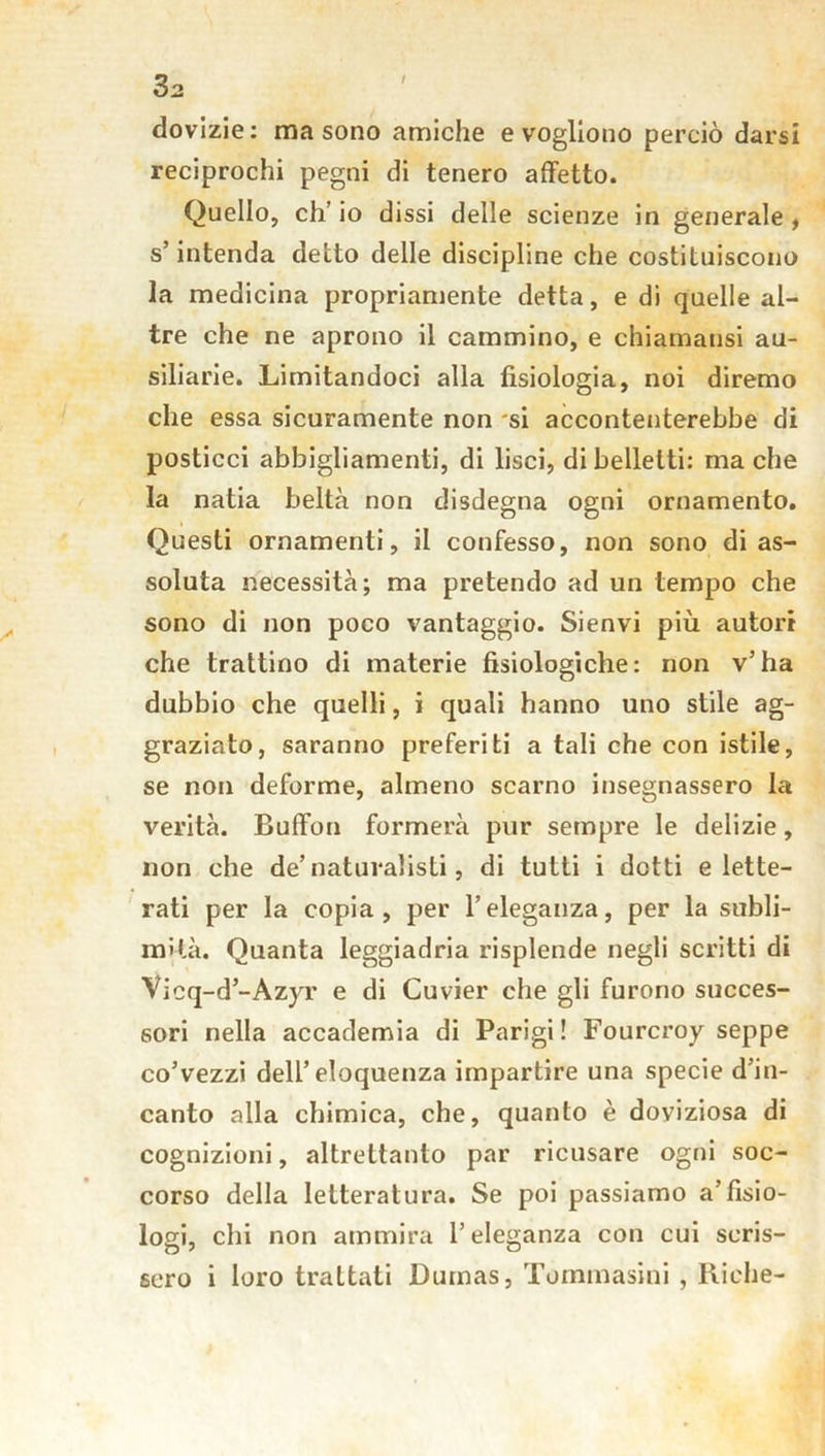 / dovizie: ma sono amiche e vogliono perciò darsi reciprochi pegni di tenero affetto. Quello, eh’ io dissi delle scienze in generale , s’intenda detto delle discipline che costituiscono la medicina propriamente detta, e di quelle al- tre che ne aprono il cammino, e chiamausi au- siliarie. Limitandoci alla fisiologia, noi diremo che essa sicuramente non si accontenterebbe di posticci abbigliamenti, di lisci, di belletti: ma che la natia beltà non disdegna ogni ornamento. Questi ornamenti, il confesso, non sono di as- soluta necessità; ma pretendo ad un tempo che sono di non poco vantaggio. Sienvi più autori che trattino di materie fisiologiche: non v’ha dubbio che quelli, i quali hanno uno stile ag- graziato, saranno preferiti a tali che con istile, se non deforme, almeno scarno insegnassero la verità. Buffon formerà pur sempre le delizie, non che de’naturalisti, di tutti i dotti elette- rati per la copia, per l’eleganza, per la subli- mità. Quanta leggiadria risplende negli scritti di Vicq-d’-Azyr e di Cuvier che gli furono succes- sori nella accademia di Parigi! Fourcroy seppe co’vezzi dell’eloquenza impartire una specie d’in- canto alla chimica, che, quanto è doviziosa di cognizioni, altrettanto par ricusare ogni soc- corso della letteratura. Se poi passiamo a’fisio- logi, chi non ammira l’eleganza con cui scris- sero i loro trattati Dumas, Tommasini , Riche-