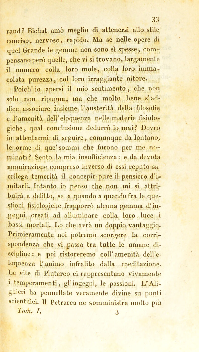 ranci? Bichat amò meglio di attenersi allo stile conciso, nervoso, rapido. Ma se nelle opere di quel Grande le gemme non sono si spesse, com- pensano però quelle, che vi si trovano, largamente il numero colla loro mole, colla loro imma- colata purezza, col loro irraggiante nitore. Poich’ io apersi il mio sentimento, che non solo non ripugna, ma che molto bene s’ad: dice associare insieme l’austerità della filosofia e l’amenità dell’eloquenza nelle materie fisiolo- giche, qual conclusione dedurrò io mai? Dovrò io attentarmi di seguire, comunque da lontano, le orme di que’ sommi che furono per me no- minati? Sento la mia insufficienza: e da devota ammirazione compreso inverso di essi reputo sa- crilega temerità il concepir pure il pensiero d’i- mitarli. Intanto io penso che non mi si attri- buirà a delitto, se a quando a quando fra le que- stioni fisiologiche frapporrò alcuna gemma d’in- gegni creati ad alluminare colla loro luce i bassi mortali. Lo die avrà un doppio vantaggio. Primieramente noi potremo scorgere la corri- spondenza che vi passa tra tutte le umane di- scipline : e poi ristoreremo coll’ amenità dell’e- loquenza l’animo infralito dalla meditazione. Le vite di Plutarco ci rappresentano vivamente i temperamenti, gl’ingegni, le passioni. L*Ali- ghieri ha pennellate veramente divine su punti scientifici. Il Petrarca ne somministra molto più Tom. /. 3