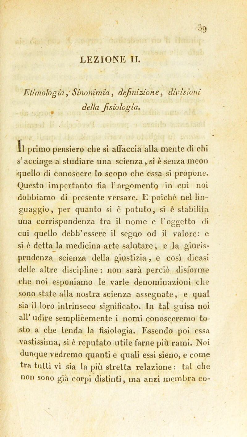 % LEZIONE II. Etimologia, Sinonimìa, definizione, divisioni della fsiologia. Il primo pensiero che si affaccia alla mente di chi s’accinge a studiare una scienza, si è senza meon quello di conoscere lo scopo che essa si propone. Questo impertanto fia l’argomento in cui noi dobbiamo di presente versare. E poiché nel lin- guaggio, per quanto si è potuto, si è stabilita una corrispondenza tra il nome e l’oggetto di cui quello debb’essere il seguo od il valore: e si è detta la medicina arte salutare, e la giuris- prudenza scienza della giustizia, e così dicasi delle altre discipline : non sarà perciò disforme che noi esponiamo le varie denominazioni che sono state alla nostra scienza assegnate, e qual sia il loro intrinseco significato. In tal guisa noi all’ udire semplicemente i nomi conosceremo to- sto a che tenda la fisiologia. Essendo poi essa vastissima, si è reputato utile farne più rami. Noi dunque vedremo quanti e quali essi sieno, e come tra tutti vi sia la più stretta relazione: tal che non sono già corpi distinti, ma anzi membra co-