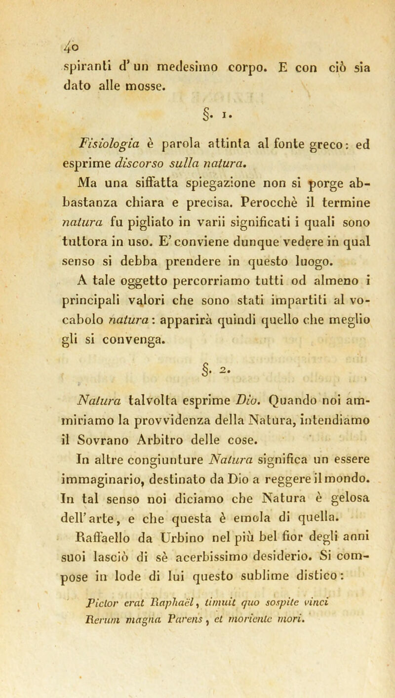 spiranti d* un medesimo corpo. E con ciò sia dato alle mosse. §• i. Fisiologia è parola attinta al fonte greco : ed esprime discorso sulla natura. Ma una siffatta spiegazione non si porge ab- bastanza chiara e precisa. Perocché il termine natura fu pigliato in varii significati i quali sono tuttora in uso. E’ conviene dunque vedere in qual senso si debba prendere in questo luogo. A tale oggetto percorriamo tutti od almeno i principali valori che sono stati impartiti al vo- cabolo natura : apparirà quindi quello che meglio gli si convenga. Natura talvolta esprime Dio. Quando noi am- miriamo la provvidenza della Natura, intendiamo il Sovrano Arbitro delle cose. In altre congiunture Natura significa un essere immaginario, destinato da Dio a reggere il mondo. In tal senso noi diciamo che Natura è gelosa dell’arte, e che questa è emola di quella. P*affael!o da Urbino nel più bel fior degli anni suoi lasciò di sé acerbissimo desiderio. Si com- pose in lode di lui questo sublime distico : Piclor crat llaphaèl, timuit quo sospite vinci Rerurn magna Parens, et mòrientc mori.