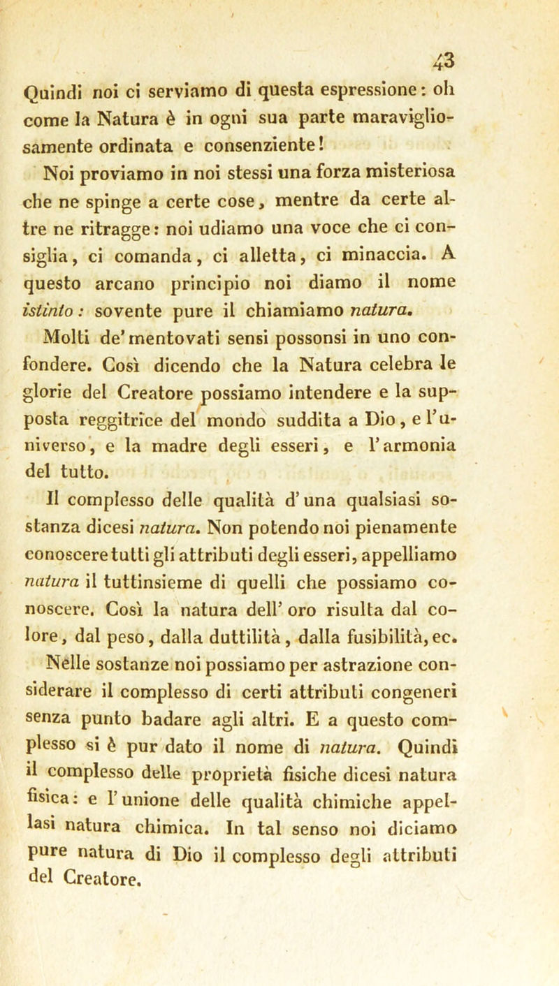 Quindi noi ci serviamo di questa espressione : oh come la Natura è in ogni sua parte maraviglio- samente ordinata e consenziente ! Noi proviamo in noi stessi una forza misteriosa che ne spinge a certe cose, mentre da certe al- tre ne ritragge: noi udiamo una voce che ci con- siglia, ci comanda, ci alletta, ci minaccia. A questo arcano principio noi diamo il nome istinto : sovente pure il chiamiamo natura. Molti de’mentovati sensi possonsi in uno con- fondere. Così dicendo che la Natura celebra le glorie del Creatore possiamo intendere e la sup- posta reggitrice del mondo suddita a Dio, e l’u- niverso, e la madre degli esseri, e l’armonia del tutto. II complesso delle qualità d’ una qualsiasi so- stanza dicesi natura. Non potendo noi pienamente conoscere tutti gli attributi degli esseri, appelliamo natura il tuttinsieme di quelli che possiamo co- noscere. Così la natura dell’ oro risulta dal co- lore, dal peso, dalla duttilità, dalla fusibilità,ec. Nelle sostanze noi possiamo per astrazione con- siderare il complesso di certi attributi congeneri senza punto badare agli altri. E a questo com- plesso si è pur dato il nome di natura. Quindi il complesso delie proprietà fisiche dicesi natura fisica: e l’unione delle qualità chimiche appel- lasi natura chimica. In tal senso noi diciamo pure natura di Dio il complesso degli attributi del Creatore.