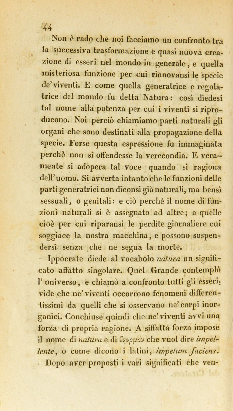 u Non è rado che noi facciamo un confronto tra la successiva trasformazione e quasi nuova crea- zione di esseri nel mondo in generale, e quella misteriosa funzione per cui rinnovansi le specie de’ viventi. E come quella generatrice e regola- trice del mondo fu detta Natura: così diedesi tal nome alla potenza per cui i viventi si ripro- ducono. Noi perciò chiamiamo parti naturali gli organi che sono destinati alla propagazione della specie. Forse questa espressione fu immaginata perchè non si offendesse la verecondia. E vera- mente si adopera tal voce quando si ragiona dell’ uomo. Si avverta intanto che le funzioni delle parti generatrici non diconsi già naturali, ma bensì sessuali, o genitali: e ciò perchè il nome di fun- zioni naturali si è assegnato ad altre; a quelle cioè per cui riparansi le perdite giornaliere cui soggiace la nostra macchina, e possono sospen- dersi senza che ne segua la morte. Ippocrate diede al vocabolo natura un signifi- cato affatto singolare. Quel Grande contemplò F universo, e chiamò a confronto tutti gli esseri; vide che ne5 viventi occorrono fenomeni differen- tissimi da quelli che si osservano ne’corpi inor- ganici. Conchiuse quindi che ne’viventi avvi una forza di propria ragione. A siffatta forza impose il nome di natura e di vjoop.w che vuol dire impel- lente, o come dicono i latini, impelimi faciens.