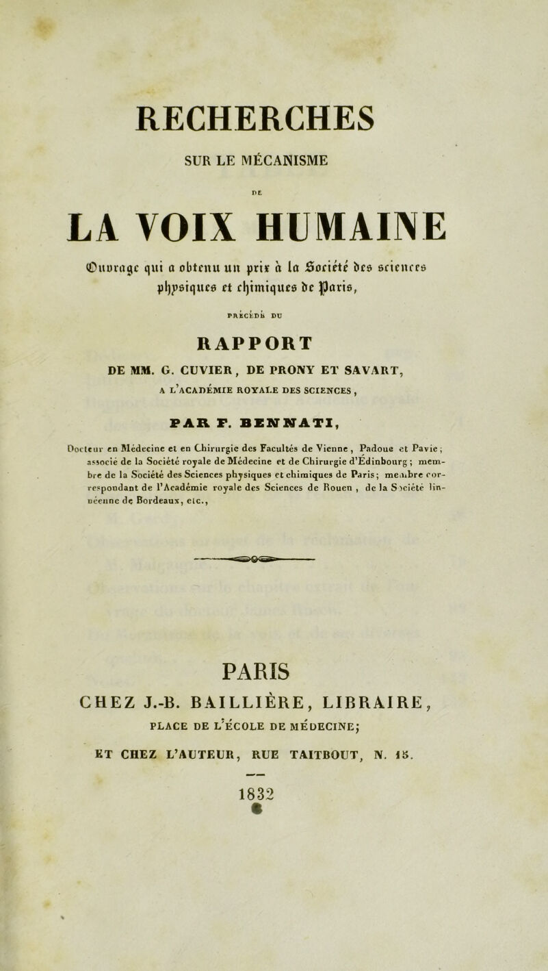 SUR LE MÉCANISME LA VOIX HUMAINE ©iturugc qui a obtenu un pris à la ôoriété bcs scinurs pl)j)ôtquc6 et efytmiquee bc Jllam, PRÉCEDb DU RAPPORT DE MM. G. CUVIER , DE PROIVY ET SAVART, a l’académie royale des sciences , FAR F. BENNATI, Ooctcuv en Médecine et en Chirurgie des Facultés de Vienne , Padoue et Pavie; associe de la Société royale de Médecine et de Chirurgie d’Edinbourg ; mem- bre de la Société des Sciences physiques et chimiques de Paris; membre cor- respondant de l’Académie royale des Sciences de Rouen , de la Société lin- néenne de Bordeaux, eic., PARIS CHEZ J.-B. BAILLIÈRE, LIBRAIRE, PLACE DE L?ÉCOLE DE MEDECINE; ET CHEZ L’AUTEUR, RUE TAITBOUT, N. 15. 1832