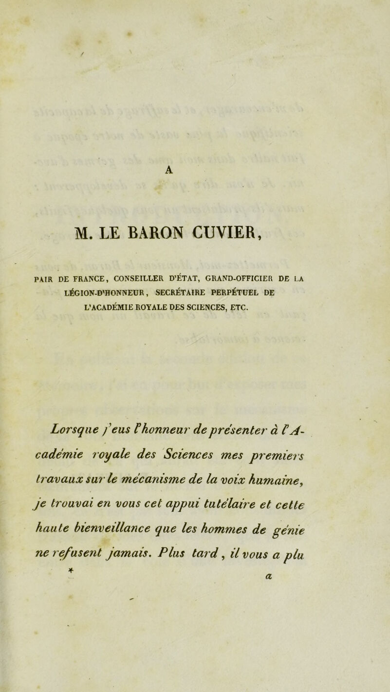 A M. LE BARON CUVIER, PAIR DE FRANCE, CONSEILLER D’ÉTAT, GRAND-OFFICIER DE LA LÉGION-D’HONNEUR, SECRÉTAIRE PERPÉTUEL DE L’ACADÉMIE ROYALE DES SCIENCES, ETC. Lorsque feus F honneur de présenter à FA- cadémie royale des Sciences mes premiers travaux sur le mécanisme de la voix humaine, je trouvai en vous cet appui tutélaire et cette haute bienveillance que les hommes de génie ne refusent jamais. Plus tard, il vous a plu * a