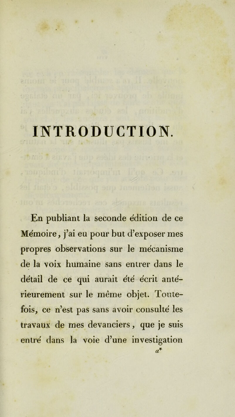 INTRODUCTION. En publiant la seconde édition de ce Mémoire, j’ai eu pour but d’exposer mes propres observations sur le mécanisme de la voix humaine sans entrer dans le détail de ce qui aurait été écrit anté- rieurement sur le même objet. Toute- fois, ce n’est pas sans avoir consulté les travaux de mes devanciers, que je suis entré dans la voie d’une investigation