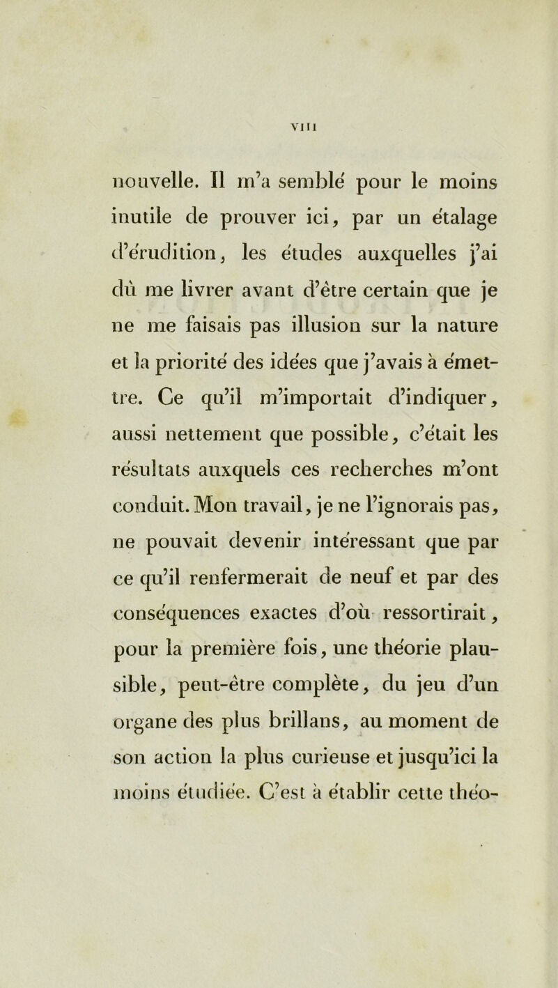 VIH nouvelle. Il m’a semblé pour le moins inutile de prouver ici, par un étalage d’érudition, les études auxquelles j’ai dù me livrer avant d’être certain que je ne me faisais pas illusion sur la nature et la priorité des idées que j’avais à émet- tre. Ce qu’il m’importait d’indiquer, aussi nettement que possible, c’était les résultats auxquels ces recherches m’ont conduit. Mon travail, je ne l’ignorais pas, ne pouvait devenir intéressant que par ce qu’il renfermerait de neuf et par des conséquences exactes d’où ressortirait, pour la première fois, une théorie plau- sible, peut-être complète, du jeu d’un organe des plus brillans, au moment de son action la plus curieuse et jusqu’ici la moins étudiée. C’est à établir cette théo-