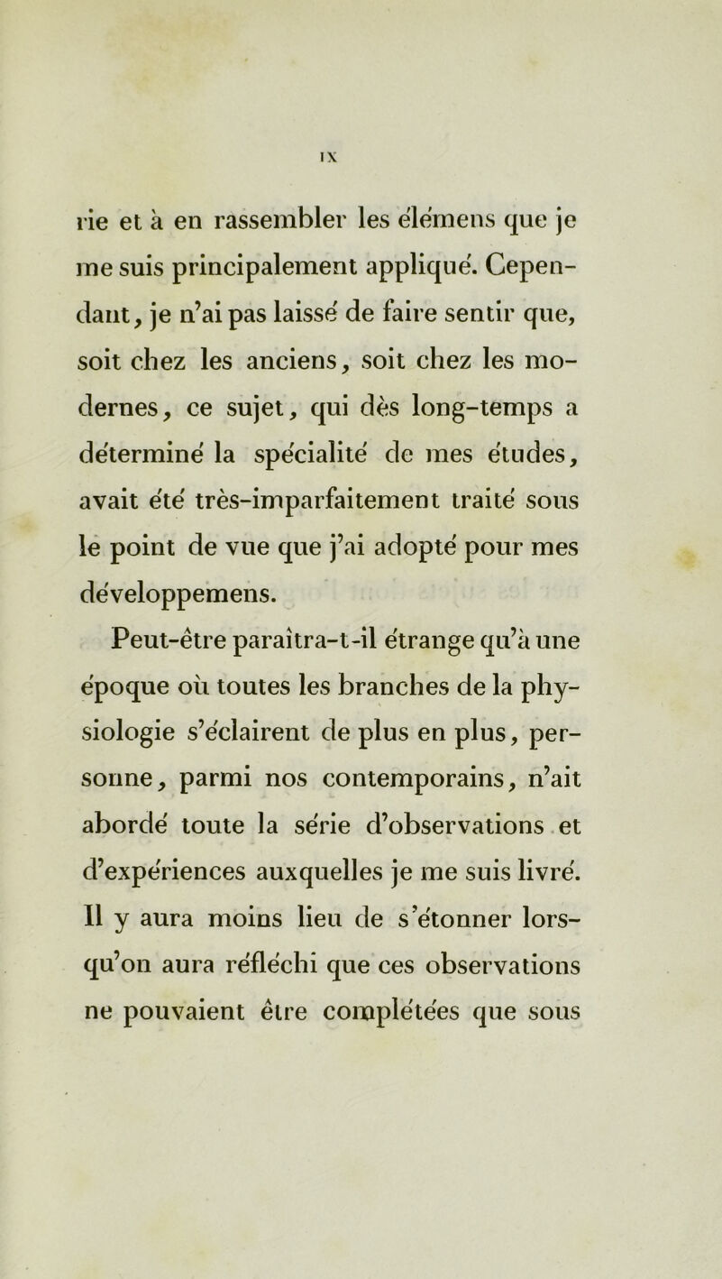 rie et à en rassembler les elemens que je me suis principalement applique. Cepen- dant, je n’ai pas laisse de faire sentir que, soit chez les anciens, soit chez les mo- dernes, ce sujet, qui dès long-temps a déterminé la spécialité de mes études, avait été très-imparfaitement traité sous le point de vue que j’ai adopté pour mes développemens. Peut-être paraitra-t-il étrange qu’à une époque où toutes les branches de la phy- siologie s’éclairent de plus en plus, per- sonne, parmi nos contemporains, n’ait abordé toute la série d’observations et d’expériences auxquelles je me suis livré. Il y aura moins lieu de s'étonner lors- qu’on aura réfléchi que ces observations ne pouvaient être complétées que sous