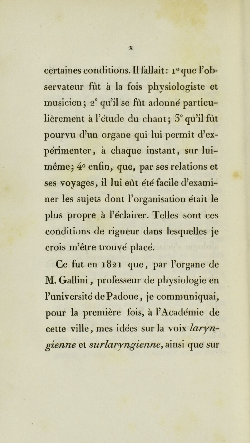 certaines conditions. Il fallait : i° que l’ob- servateur fut à la fois physiologiste et musicien; 2° qu’il se fût adonné particu- lièrement à l’étude du chant; 3° qu’il fût pourvu d’un organe qui lui permit d’ex- périmenter, à chaque instant, sur lui- même; 4° enfin, que, par ses relations et ses voyages, il lui eût été facile d’exami- ner les sujets dont l’organisation était le plus propre à l’éclairer. Telles sont ces conditions de rigueur dans lesquelles je crois m’être trouvé placé. Ce fut en 1821 que, par l’organe de M. Gallini, professeur de physiologie en l’université dePadoue, je communiquai, pour la première fois, à l’Académie de cette ville, mes idées sur la voix laryn- gienne et surlaryngienne, ainsi que sur